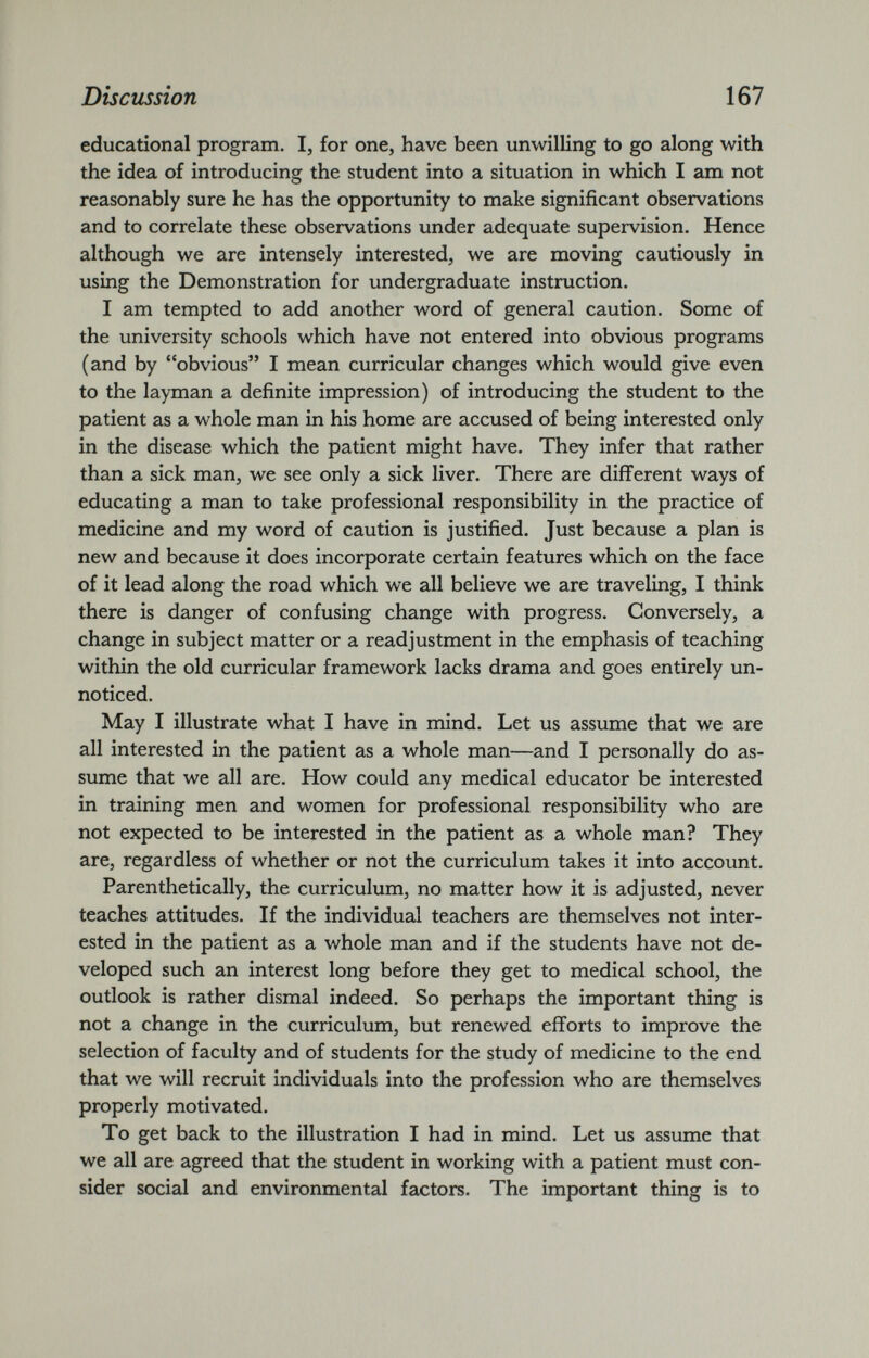 educational program. I, for one, have been unwilling to go along with the idea of introducing the student into a situation in which I am not reasonably sure he has the opportunity to make significant observations and to correlate these observations under adequate supervision. Hence although we are intensely interested, we are moving cautiously in using the Demonstration for undergraduate instruction. I am tempted to add another word of general caution. Some of the university schools which have not entered into obvious programs (and by “obvious” I mean curricular changes which would give even to the layman a definite impression) of introducing the student to the patient as a whole man in his home are accused of being interested only in the disease which the patient might have. They infer that rather than a sick man, we see only a sick liver. There are different ways of educating a man to take professional responsibility in the practice of medicine and my word of caution is justified. Just because a plan is new and because it does incorporate certain features which on the face of it lead along the road which we all believe we are traveling, I think there is danger of confusing change with progress. Conversely, a change in subject matter or a readjustment in the emphasis of teaching within the old curricular framework lacks drama and goes entirely un noticed. May I illustrate what I have in mind. Let us assume that we are all interested in the patient as a whole man—and I personally do as sume that we all are. How could any medical educator be interested in training men and women for professional responsibility who are not expected to be interested in the patient as a whole man? They are, regardless of whether or not the curriculum takes it into account. Parenthetically, the curriculum, no matter how it is adjusted, never teaches attitudes. If the individual teachers are themselves not inter ested in the patient as a whole man and if the students have not de veloped such an interest long before they get to medical school, the outlook is rather dismal indeed. So perhaps the important thing is not a change in the curriculum, but renewed efforts to improve the selection of faculty and of students for the study of medicine to the end that we will recruit individuals into the profession who are themselves properly motivated. To get back to the illustration I had in mind. Let us assume that we all are agreed that the student in working with a patient must con sider social and environmental factors. The important thing is to