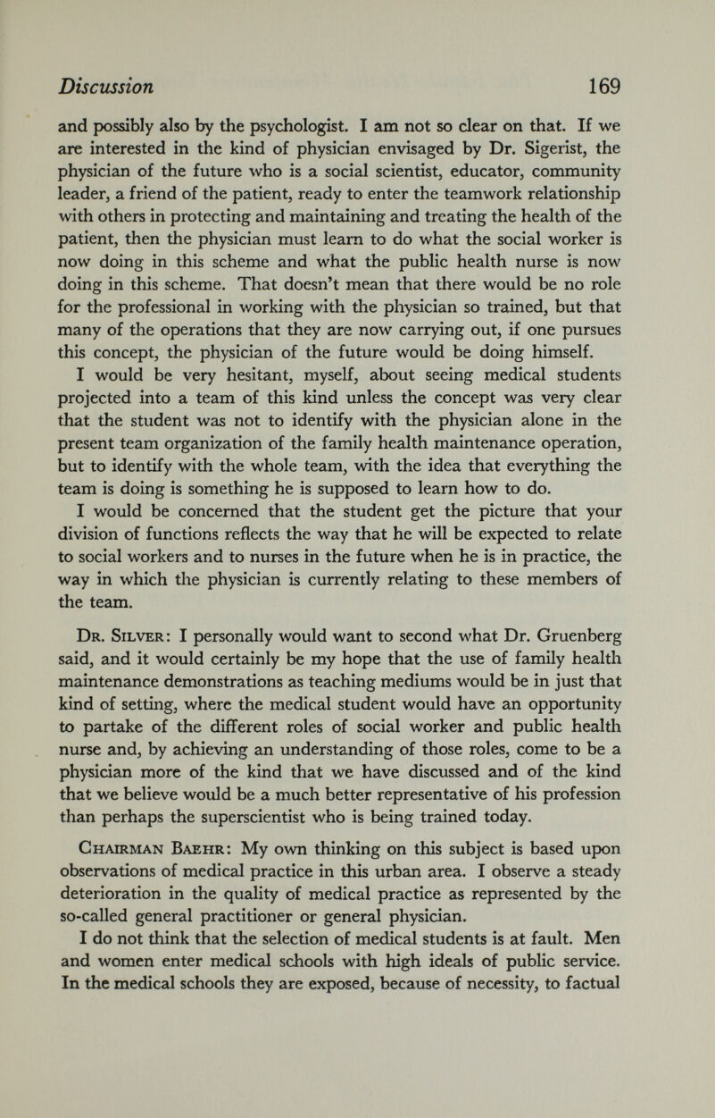 and possibly also by the psychologist. I am not so clear on that. If we are interested in the kind of physician envisaged by Dr. Sigerist, the physician of the future who is a social scientist, educator, community leader, a friend of the patient, ready to enter the teamwork relationship with others in protecting and maintaining and treating the health of the patient, then the physician must learn to do what the social worker is now doing in this scheme and what the public health nurse is now doing in this scheme. That doesn’t mean that there would be no role for the professional in working with the physician so trained, but that many of the operations that they are now carrying out, if one pursues this concept, the physician of the future would be doing himself. I would be very hesitant, myself, about seeing medical students projected into a team of this kind unless the concept was very clear that the student was not to identify with the physician alone in the present team organization of the family health maintenance operation, but to identify with the whole team, with the idea that everything the team is doing is something he is supposed to learn how to do. I would be concerned that the student get the picture that your division of functions reflects the way that he will be expected to relate to social workers and to nurses in the future when he is in practice, the way in which the physician is currently relating to these members of the team. Dr. Silver: I personally would want to second what Dr. Gruenberg said, and it would certainly be my hope that the use of family health maintenance demonstrations as teaching mediums would be in just that kind of setting, where the medical student would have an opportunity to partake of the different roles of social worker and public health nurse and, by achieving an understanding of those roles, come to be a physician more of the kind that we have discussed and of the kind that we believe would be a much better representative of his profession than perhaps the superscientist who is being trained today. Chairman Baehr: My own thinking on this subject is based upon observations of medical practice in this urban area. I observe a steady deterioration in the quality of medical practice as represented by the so-called general practitioner or general physician. I do not think that the selection of medical students is at fault. Men and women enter medical schools with high ideals of public service. In the medical schools they are exposed, because of necessity, to factual