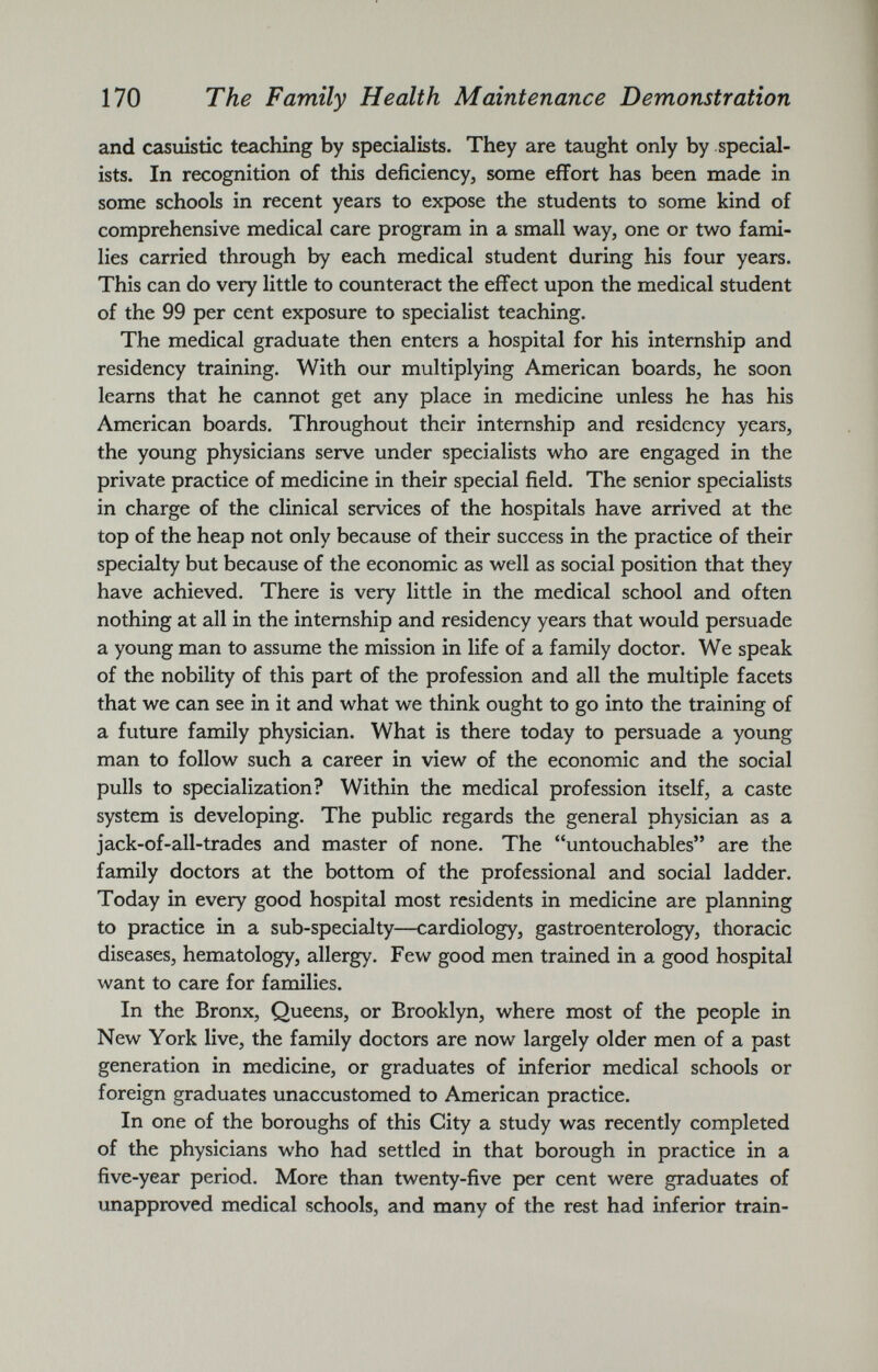 and casuistic teaching by specialists. They are taught only by special ists. In recognition of this deficiency, some effort has been made in some schools in recent years to expose the students to some kind of comprehensive medical care program in a small way, one or two fami lies carried through by each medical student during his four years. This can do very little to counteract the effect upon the medical student of the 99 per cent exposure to specialist teaching. The medical graduate then enters a hospital for his internship and residency training. With our multiplying American boards, he soon learns that he cannot get any place in medicine unless he has his American boards. Throughout their internship and residency years, the young physicians serve under specialists who are engaged in the private practice of medicine in their special field. The senior specialists in charge of the clinical services of the hospitals have arrived at the top of the heap not only because of their success in the practice of their specialty but because of the economic as well as social position that they have achieved. There is very little in the medical school and often nothing at all in the internship and residency years that would persuade a young man to assume the mission in life of a family doctor. We speak of the nobility of this part of the profession and all the multiple facets that we can see in it and what we think ought to go into the training of a future family physician. What is there today to persuade a young man to follow such a career in view of the economic and the social pulls to specialization? Within the medical profession itself, a caste system is developing. The public regards the general physician as a jack-of-all-trades and master of none. The “untouchables” are the family doctors at the bottom of the professional and social ladder. Today in every good hospital most residents in medicine are planning to practice in a sub-specialty—cardiology, gastroenterology, thoracic diseases, hematology, allergy. Few good men trained in a good hospital want to care for families. In the Bronx, Queens, or Brooklyn, where most of the people in New York live, the family doctors are now largely older men of a past generation in medicine, or graduates of inferior medical schools or foreign graduates unaccustomed to American practice. In one of the boroughs of this City a study was recently completed of the physicians who had settled in that borough in practice in a five-year period. More than twenty-five per cent were graduates of unapproved medical schools, and many of the rest had inferior train