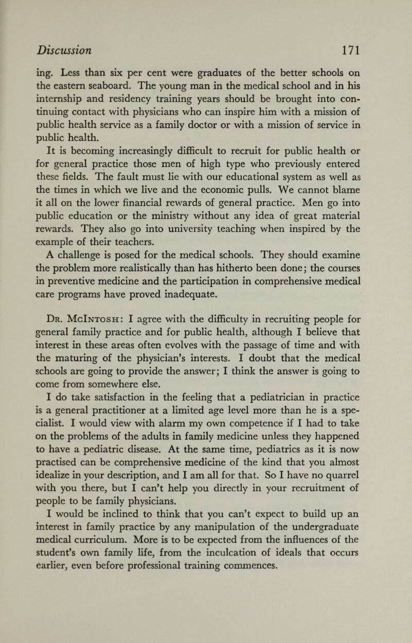ing. Less than six per cent were graduates of the better schools on the eastern seaboard. The young man in the medical school and in his internship and residency training years should be brought into con tinuing contact with physicians who can inspire him with a mission of public health service as a family doctor or with a mission of service in public health. It is becoming increasingly difficult to recruit for public health or for general practice those men of high type who previously entered these fields. The fault must lie with our educational system as well as the times in which we live and the economic pulls. We cannot blame it all on the lower financial rewards of general practice. Men go into public education or the ministry without any idea of great material rewards. They also go into university teaching when inspired by the example of their teachers. A challenge is posed for the medical schools. They should examine the problem more realistically than has hitherto been done; the courses in preventive medicine and the participation in comprehensive medical care programs have proved inadequate. Dr. McIntosh: I agree with the difficulty in recruiting people for general family practice and for public health, although I believe that interest in these areas often evolves with the passage of time and with the maturing of the physician’s interests. I doubt that the medical schools are going to provide the answer; I think the answer is going to come from somewhere else. I do take satisfaction in the feeling that a pediatrician in practice is a general practitioner at a limited age level more than he is a spe cialist. I would view with alarm my own competence if I had to take on the problems of the adults in family medicine unless they happened to have a pediatric disease. At the same time, pediatrics as it is now practised can be comprehensive medicine of the kind that you almost idealize in your description, and I am all for that. So I have no quarrel with you there, but I can’t help you directly in your recruitment of people to be family physicians. I would be inclined to think that you can’t expect to build up an interest in family practice by any manipulation of the undergraduate medical curriculum. More is to be expected from the influences of the student’s own family life, from the inculcation of ideals that occurs earlier, even before professional training commences.