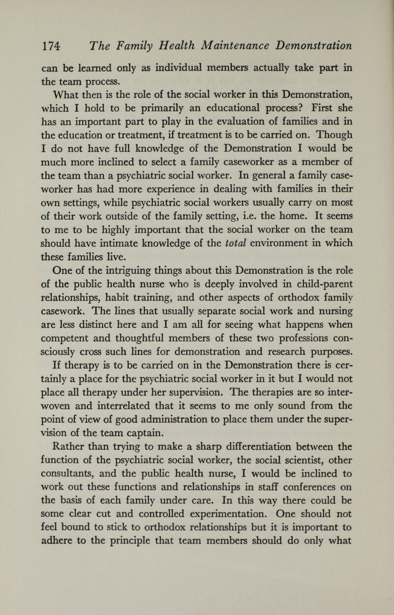 can be learned only as individual members actually take part in the team process. What then is the role of the social worker in this Demonstration, which I hold to be primarily an educational process? First she has an important part to play in the evaluation of families and in the education or treatment, if treatment is to be carried on. Though I do not have full knowledge of the Demonstration I would be much more inclined to select a family caseworker as a member of the team than a psychiatric social worker. In general a family case worker has had more experience in dealing with families in their own settings, while psychiatric social workers usually carry on most of their work outside of the family setting, i.e. the home. It seems to me to be highly important that the social worker on the team should have intimate knowledge of the total environment in which these families live. One of the intriguing things about this Demonstration is the role of the public health nurse who is deeply involved in child-parent relationships, habit training, and other aspects of orthodox family casework. The lines that usually separate social work and nursing are less distinct here and I am all for seeing what happens when competent and thoughtful members of these two professions con sciously cross such lines for demonstration and research purposes. If therapy is to be carried on in the Demonstration there is cer tainly a place for the psychiatric social worker in it but I would not place all therapy under her supervision. The therapies are so inter woven and interrelated that it seems to me only sound from the point of view of good administration to place them under the super vision of the team captain. Rather than trying to make a sharp differentiation between the function of the psychiatric social worker, the social scientist, other consultants, and the public health nurse, I would be inclined to work out these functions and relationships in staff conferences on the basis of each family under care. In this way there could be some clear cut and controlled experimentation. One should not feel bound to stick to orthodox relationships but it is important to adhere to the principle that team members should do only what