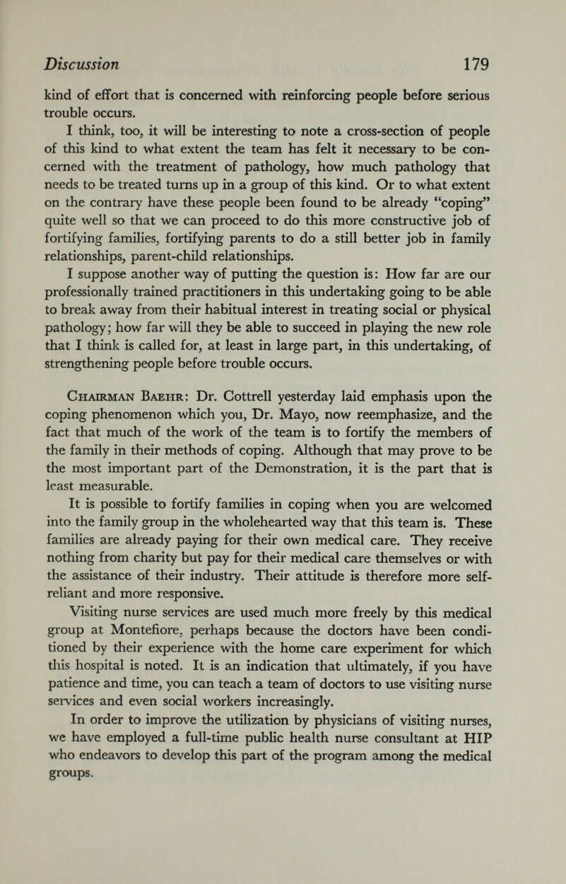 kind of effort that is concerned with reinforcing people before serious trouble occurs. I think, too, it will be interesting to note a cross-section of people of this kind to what extent the team has felt it necessary to be con cerned with the treatment of pathology, how much pathology that needs to be treated turns up in a group of this kind. Or to what extent on the contrary have these people been found to be already “coping” quite well so that we can proceed to do this more constructive job of fortifying families, fortifying parents to do a still better job in family relationships, parent-child relationships. I suppose another way of putting the question is: How far are our professionally trained practitioners in this undertaking going to be able to break away from their habitual interest in treating social or physical pathology; how far will they be able to succeed in playing the new role that I think is called for, at least in large part, in this undertaking, of strengthening people before trouble occurs. Chairman Baehr: Dr. Cottrell yesterday laid emphasis upon the coping phenomenon which you, Dr. Mayo, now reemphasize, and the fact that much of the work of the team is to fortify the members of the family in their methods of coping. Although that may prove to be the most important part of the Demonstration, it is the part that is least measurable. It is possible to fortify families in coping when you are welcomed into the family group in the wholehearted way that this team is. These families are already paying for their own medical care. They receive nothing from charity but pay for their medical care themselves or with the assistance of their industry. Their attitude is therefore more self- reliant and more responsive. Visiting nurse services are used much more freely by this medical group at Montefiore, perhaps because the doctors have been condi tioned by their experience with the home care experiment for which this hospital is noted. It is an indication that ultimately, if you have patience and time, you can teach a team of doctors to use visiting nurse services and even social workers increasingly. In order to improve the utilization by physicians of visiting nurses, we have employed a full-time public health nurse consultant at HIP who endeavors to develop this part of the program among the medical groups.