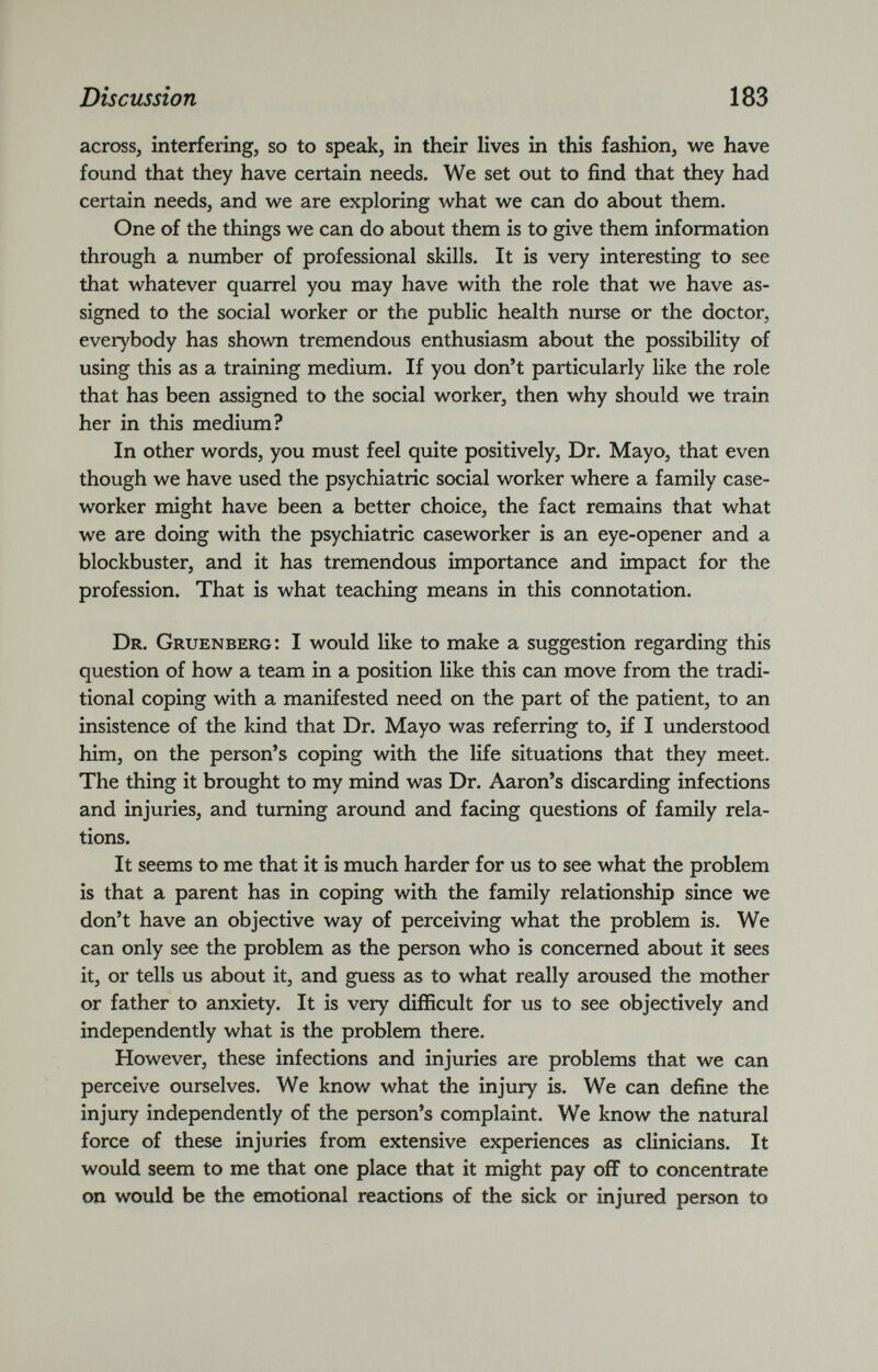 across, interfering, so to speak, in their lives in this fashion, we have found that they have certain needs. We set out to find that they had certain needs, and we are exploring what we can do about them. One of the things we can do about them is to give them information through a number of professional skills. It is very interesting to see that whatever quarrel you may have with the role that we have as signed to the social worker or the public health nurse or the doctor, everybody has shown tremendous enthusiasm about the possibility of using this as a training medium. If you don’t particularly like the role that has been assigned to the social worker, then why should we train her in this medium? In other words, you must feel quite positively, Dr. Mayo, that even though we have used the psychiatric social worker where a family case worker might have been a better choice, the fact remains that what we are doing with the psychiatric caseworker is an eye-opener and a blockbuster, and it has tremendous importance and impact for the profession. That is what teaching means in this connotation. Dr. Gruenberg: I would like to make a suggestion regarding this question of how a team in a position like this can move from the tradi tional coping with a manifested need on the part of the patient, to an insistence of the kind that Dr. Mayo was referring to, if I understood him, on the person’s coping with the life situations that they meet. The thing it brought to my mind was Dr. Aaron’s discarding infections and injuries, and turning around and facing questions of family rela tions. It seems to me that it is much harder for us to see what the problem is that a parent has in coping with the family relationship since we don’t have an objective way of perceiving what the problem is. We can only see the problem as the person who is concerned about it sees it, or tells us about it, and guess as to what really aroused the mother or father to anxiety. It is very difficult for us to see objectively and independently what is the problem there. However, these infections and injuries are problems that we can perceive ourselves. We know what the injury is. We can define the injury independently of the person’s complaint. We know the natural force of these injuries from extensive experiences as clinicians. It would seem to me that one place that it might pay off to concentrate on would be the emotional reactions of the sick or injured person to
