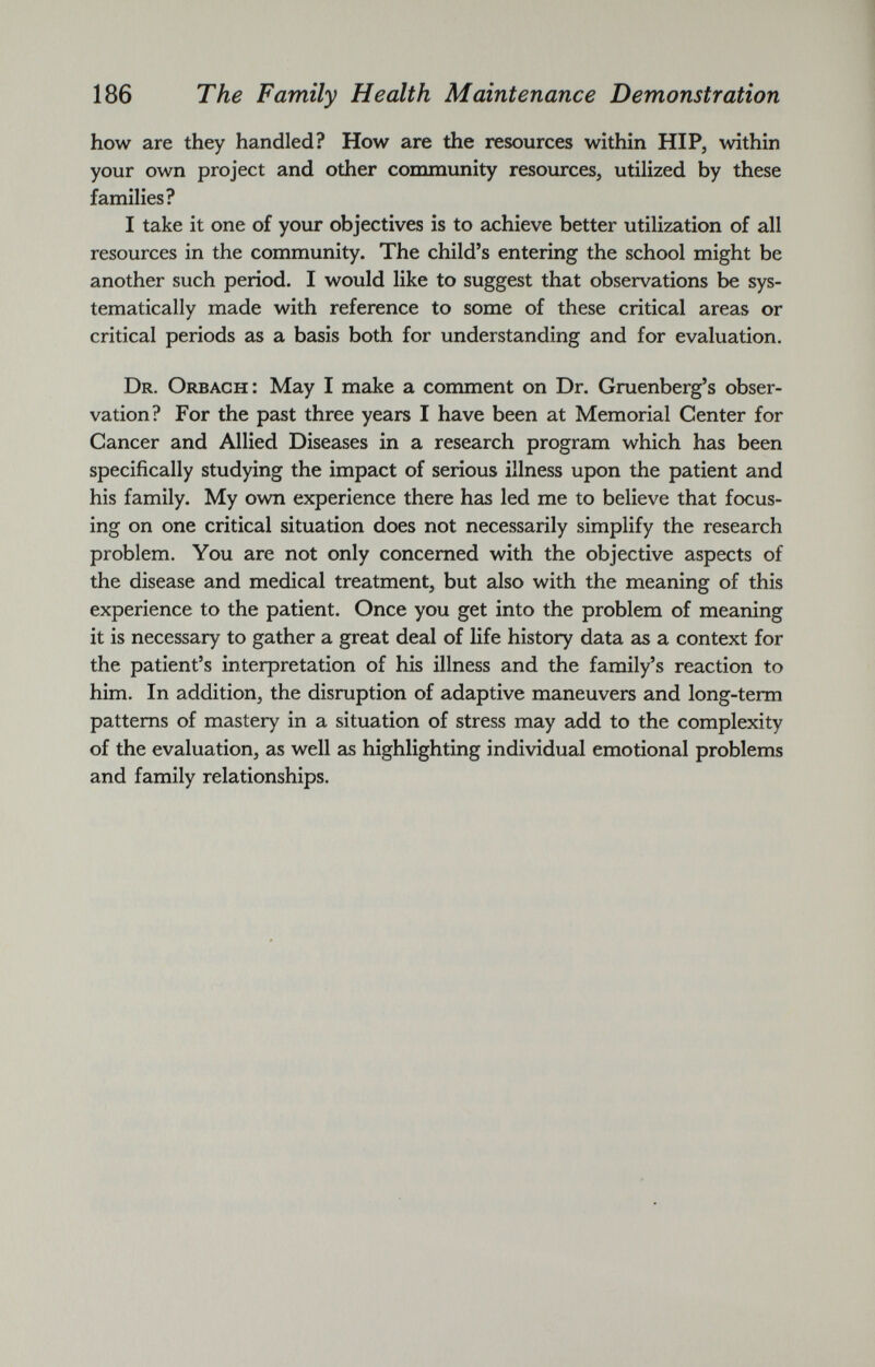 how are they handled? How are the resources within HIP, within your own project and other community resources, utilized by these families? I take it one of your objectives is to achieve better utilization of all resources in the community. The child’s entering the school might be another such period. I would like to suggest that observations be sys tematically made with reference to some of these critical areas or critical periods as a basis both for understanding and for evaluation. Dr. Orbach: May I make a comment on Dr. Gruenberg’s obser vation? For the past three years I have been at Memorial Center for Cancer and Allied Diseases in a research program which has been specifically studying the impact of serious illness upon the patient and his family. My own experience there has led me to believe that focus ing on one critical situation does not necessarily simplify the research problem. You are not only concerned with the objective aspects of the disease and medical treatment, but also with the meaning of this experience to the patient. Once you get into the problem of meaning it is necessary to gather a great deal of life history data as a context for the patient’s interpretation of his illness and the family’s reaction to him. In addition, the disruption of adaptive maneuvers and long-term patterns of mastery in a situation of stress may add to the complexity of the evaluation, as well as highlighting individual emotional problems and family relationships.