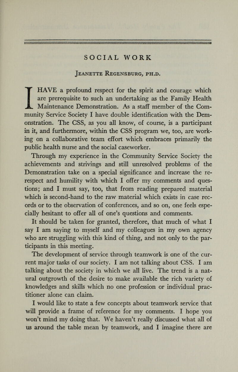 iimiiiiiiiiiiiiiiiiiiiiiiiiiiiiiiiimiiiiiimmuiiiimiiiiiimiiiiiiiiiimmmmiiiiiiiiiiiiiiMiiiiMiiiiMmmmiJimiimiuiimmiiimiimuiimiiuiiiiimiiimiiiiimimii SOCIAL WORK Jeanette Regensburg, ph.d. I HAVE a profound respect for the spirit and courage which are prerequisite to such an undertaking as the Family Health Maintenance Demonstration. As a staff member of the Com munity Service Society I have double identification with the Dem onstration. The CSS, as you all know, of course, is a participant in it, and furthermore, within the CSS program we, too, are work ing on a collaborative team effort which embraces primarily the public health nurse and the social caseworker. Through my experience in the Community Service Society the achievements and strivings and still unresolved problems of the Demonstration take on a special significance and increase the re respect and humility with which I offer my comments and ques tions; and I must say, too, that from reading prepared material which is second-hand to the raw material which exists in case rec ords or to the observation of conferences, and so on, one feels espe cially hesitant to offer all of one’s questions and comments. It should be taken for granted, therefore, that much of what I say I am saying to myself and my colleagues in my own agency who are struggling with this kind of thing, and not only to the par ticipants in this meeting. The development of service through teamwork is one of the cur rent major tasks of our society. I am not talking about CSS. I am talking about the society in which we all live. The trend is a nat ural outgrowth of the desire to make available the rich variety of knowledges and skills which no one profession or individual prac titioner alone can claim. I would like to state a few concepts about teamwork service that will provide a frame of reference for my comments. I hope you won’t mind my doing that. We haven’t really discussed what all of us around the table mean by teamwork, and I imagine there are