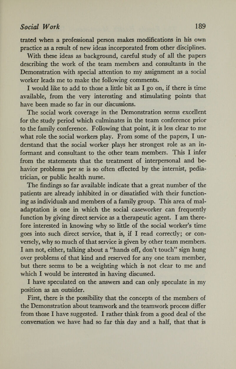 trated when a professional person makes modifications in his own practice as a result of new ideas incorporated from other disciplines. With these ideas as background, careful study of all the papers describing the work of the team members and consultants in the Demonstration with special attention to my assignment as a social worker leads me to make the following comments. I would like to add to those a little bit as I go on, if there is time available, from the very interesting and stimulating points that have been made so far in our discussions. The social work coverage in the Demonstration seems excellent for the study period which culminates in the team conference prior to the family conference. Following that point, it is less clear to me what role the social workers play. From some of the papers, I un derstand that the social worker plays her strongest role as an in formant and consultant to the other team members. This I infer from the statements that the treatment of interpersonal and be havior problems per se is so often effected by the internist, pedia trician, or public health nurse. The findings so far available indicate that a great number of the patients are already inhibited in or dissatisfied with their function ing as individuals and members of a family group. This area of mal- adaptation is one in which the social caseworker can frequently function by giving direct service as a therapeutic agent. I am there fore interested in knowing why so little of the social worker’s time goes into such direct service, that is, if I read correctly; or con versely, why so much of that service is given by other team members. I am not, either, talking about a “hands off, don’t touch” sign hung over problems of that kind and reserved for any one team member, but there seems to be a weighting which is not clear to me and which I would be interested in having discussed. I have speculated on the answers and can only speculate in my position as an outsider. First, there is the possibility that the concepts of the members of the Demonstration about teamwork and the teamwork process differ from those I have suggested. I rather think from a good deal of the conversation we have had so far this day and a half, that that is