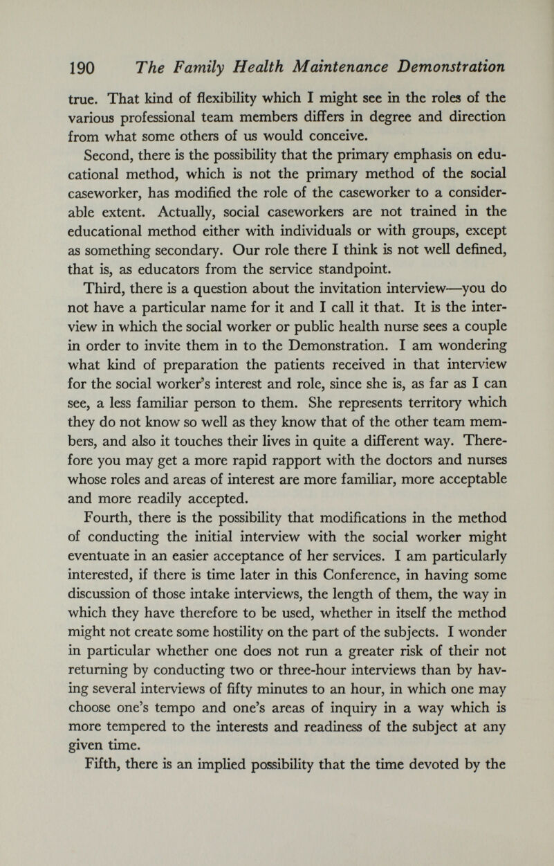 true. That kind of flexibility which I might see in the roles of the various professional team members differs in degree and direction from what some others of us would conceive. Second, there is the possibility that the primary emphasis on edu cational method, which is not the primary method of the social caseworker, has modified the role of the caseworker to a consider able extent. Actually, social caseworkers are not trained in the educational method either with individuals or with groups, except as something secondary. Our role there I think is not well defined, that is, as educators from the service standpoint. Third, there is a question about the invitation interview—you do not have a particular name for it and I call it that. It is the inter view in which the social worker or public health nurse sees a couple in order to invite them in to the Demonstration. I am wondering what kind of preparation the patients received in that interview for the social worker’s interest and role, since she is, as far as I can see, a less familiar person to them. She represents territory which they do not know so well as they know that of the other team mem bers, and also it touches their lives in quite a different way. There fore you may get a more rapid rapport with the doctors and nurses whose roles and areas of interest are more familiar, more acceptable and more readily accepted. Fourth, there is the possibility that modifications in the method of conducting the initial interview with the social worker might eventuate in an easier acceptance of her services. I am particularly interested, if there is time later in this Conference, in having some discussion of those intake interviews, the length of them, the way in which they have therefore to be used, whether in itself the method might not create some hostility on the part of the subjects. I wonder in particular whether one does not run a greater risk of their not returning by conducting two or three-hour interviews than by hav ing several interviews of fifty minutes to an hour, in which one may choose one’s tempo and one’s areas of inquiry in a way which is more tempered to the interests and readiness of the subject at any given time. Fifth, there is an implied possibility that the time devoted by the