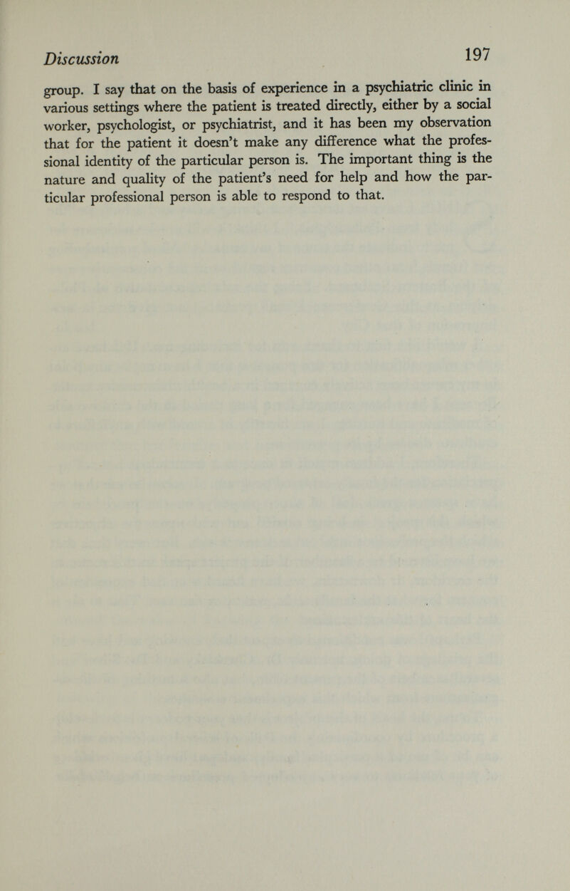 group. I say that on the basis of experience in a psychiatric clinic in various settings where the patient is treated directly, either by a social worker, psychologist, or psychiatrist, and it has been my observation that for the patient it doesn’t make any difference what the profes sional identity of the particular person is. The important thing is the nature and quality of the patient’s need for help and how the par ticular professional person is able to respond to that.