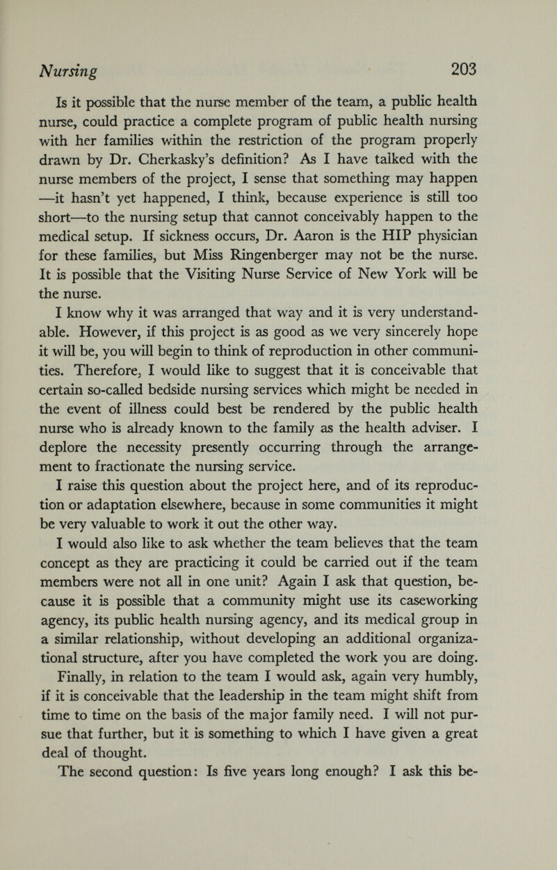 Nursing 203 Is it possible that the nurse member of the team, a public health nurse, could practice a complete program of public health nursing with her families within the restriction of the program properly drawn by Dr. Cherkasky’s definition? As I have talked with the nurse members of the project, I sense that something may happen —it hasn’t yet happened, I think, because experience is still too short—to the nursing setup that cannot conceivably happen to the medical setup. If sickness occurs, Dr. Aaron is the HIP physician for these families, but Miss Ringenberger may not be the nurse. It is possible that the Visiting Nurse Service of New York will be the nurse. I know why it was arranged that way and it is very understand able. However, if this project is as good as we very sincerely hope it will be, you will begin to think of reproduction in other communi ties. Therefore, I would like to suggest that it is conceivable that certain so-called bedside nursing services which might be needed in the event of illness could best be rendered by the public health nurse who is already known to the family as the health adviser. I deplore the necessity presently occurring through the arrange ment to fractionate the nursing service. I raise this question about the project here, and of its reproduc tion or adaptation elsewhere, because in some communities it might be very valuable to work it out the other way. I would also like to ask whether the team believes that the team concept as they are practicing it could be carried out if the team members were not all in one unit? Again I ask that question, be cause it is possible that a community might use its caseworking agency, its public health nursing agency, and its medical group in a similar relationship, without developing an additional organiza tional structure, after you have completed the work you are doing. Finally, in relation to the team I would ask, again very humbly, if it is conceivable that the leadership in the team might shift from time to time on the basis of the major family need. I will not pur sue that further, but it is something to which I have given a great deal of thought. The second question: Is five years long enough? I ask this be-