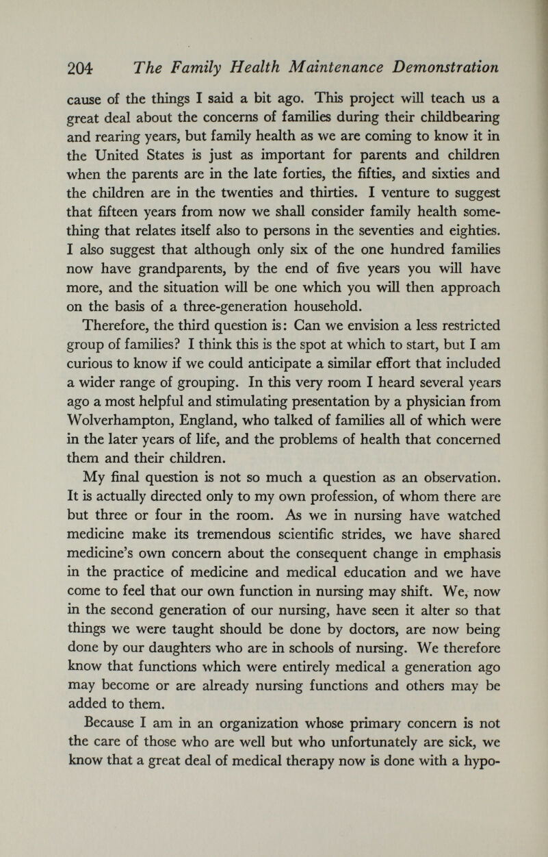cause of the things I said a bit ago. This project will teach us a great deal about the concerns of families during their childbearing and rearing years, but family health as we are coming to know it in the United States is just as important for parents and children when the parents are in the late forties, the fifties, and sixties and the children are in the twenties and thirties. I venture to suggest that fifteen years from now we shall consider family health some thing that relates itself also to persons in the seventies and eighties. I also suggest that although only six of the one hundred families now have grandparents, by the end of five years you will have more, and the situation will be one which you will then approach on the basis of a three-generation household. Therefore, the third question is: Can we envision a less restricted group of families? I think this is the spot at which to start, but I am curious to know if we could anticipate a similar effort that included a wider range of grouping. In this very room I heard several years ago a most helpful and stimulating presentation by a physician from Wolverhampton, England, who talked of families all of which were in the later years of life, and the problems of health that concerned them and their children. My final question is not so much a question as an observation. It is actually directed only to my own profession, of whom there are but three or four in the room. As we in nursing have watched medicine make its tremendous scientific strides, we have shared medicine’s own concern about the consequent change in emphasis in the practice of medicine and medical education and we have come to feel that our own function in nursing may shift. We, now in the second generation of our nursing, have seen it alter so that things we were taught should be done by doctors, are now being done by our daughters who are in schools of nursing. We therefore know that functions which were entirely medical a generation ago may become or are already nursing functions and others may be added to them. Because I am in an organization whose primary concern is not the care of those who are well but who unfortunately are sick, we know that a great deal of medical therapy now is done with a hypo-