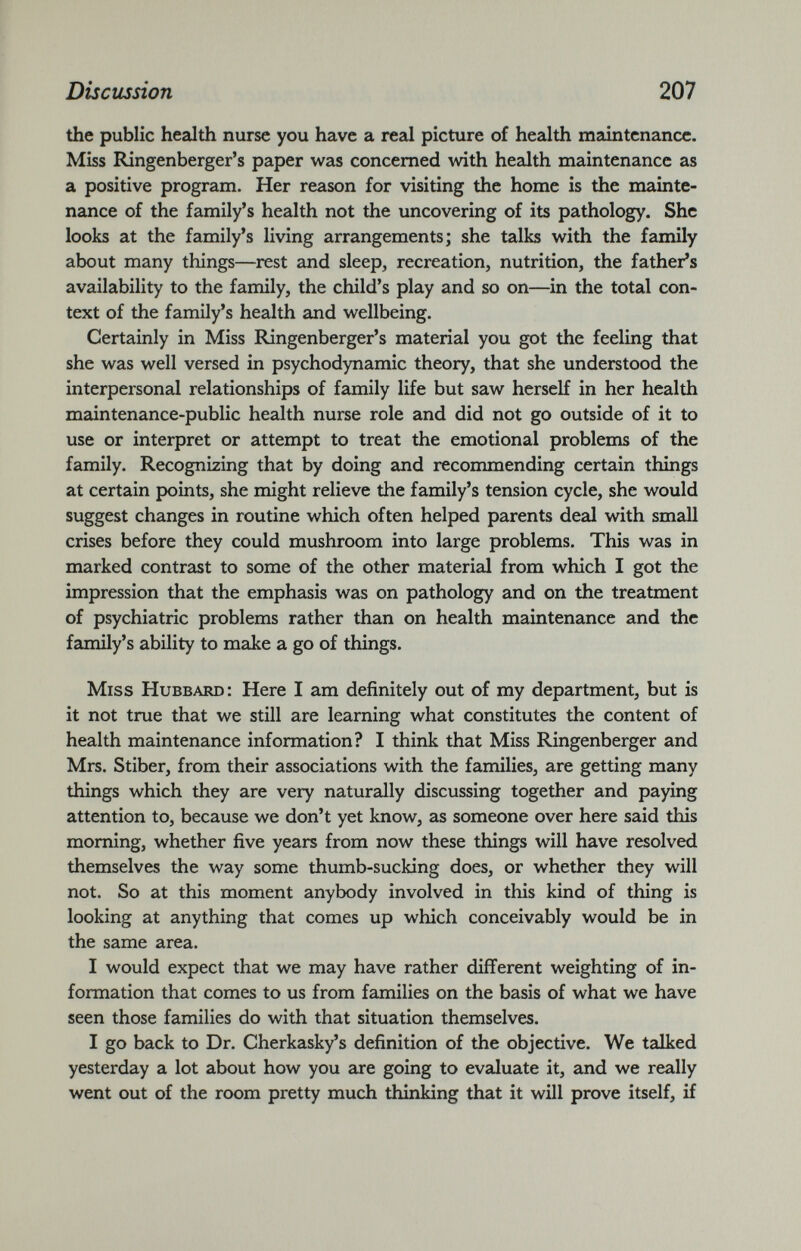 the public health nurse you have a real picture of health maintenance. Miss Ringenberger’s paper was concerned with health maintenance as a positive program. Her reason for visiting the home is the mainte nance of the family’s health not the uncovering of its pathology. She looks at the family’s living arrangements; she talks with the family about many things—rest and sleep, recreation, nutrition, the father’s availability to the family, the child’s play and so on—in the total con text of the family’s health and wellbeing. Certainly in Miss Ringenberger’s material you got the feeling that she was well versed in psychodynamic theory, that she understood the interpersonal relationships of family life but saw herself in her health maintenance-public health nurse role and did not go outside of it to use or interpret or attempt to treat the emotional problems of the family. Recognizing that by doing and recommending certain things at certain points, she might relieve the family’s tension cycle, she would suggest changes in routine which often helped parents deal with small crises before they could mushroom into large problems. This was in marked contrast to some of the other material from which I got the impression that the emphasis was on pathology and on the treatment of psychiatric problems rather than on health maintenance and the family’s ability to make a go of things. Miss Hubbard: Here I am definitely out of my department, but is it not true that we still are learning what constitutes the content of health maintenance information? I think that Miss Ringenberger and Mrs. Stiber, from their associations with the families, are getting many things which they are very naturally discussing together and paying attention to, because we don’t yet know, as someone over here said this morning, whether five years from now these things will have resolved themselves the way some thumb-sucking does, or whether they will not. So at this moment anybody involved in this kind of thing is looking at anything that comes up which conceivably would be in the same area. I would expect that we may have rather different weighting of in formation that comes to us from families on the basis of what we have seen those families do with that situation themselves. I go back to Dr. Cherkasky’s definition of the objective. We talked yesterday a lot about how you are going to evaluate it, and we really went out of the room pretty much thinking that it will prove itself, if