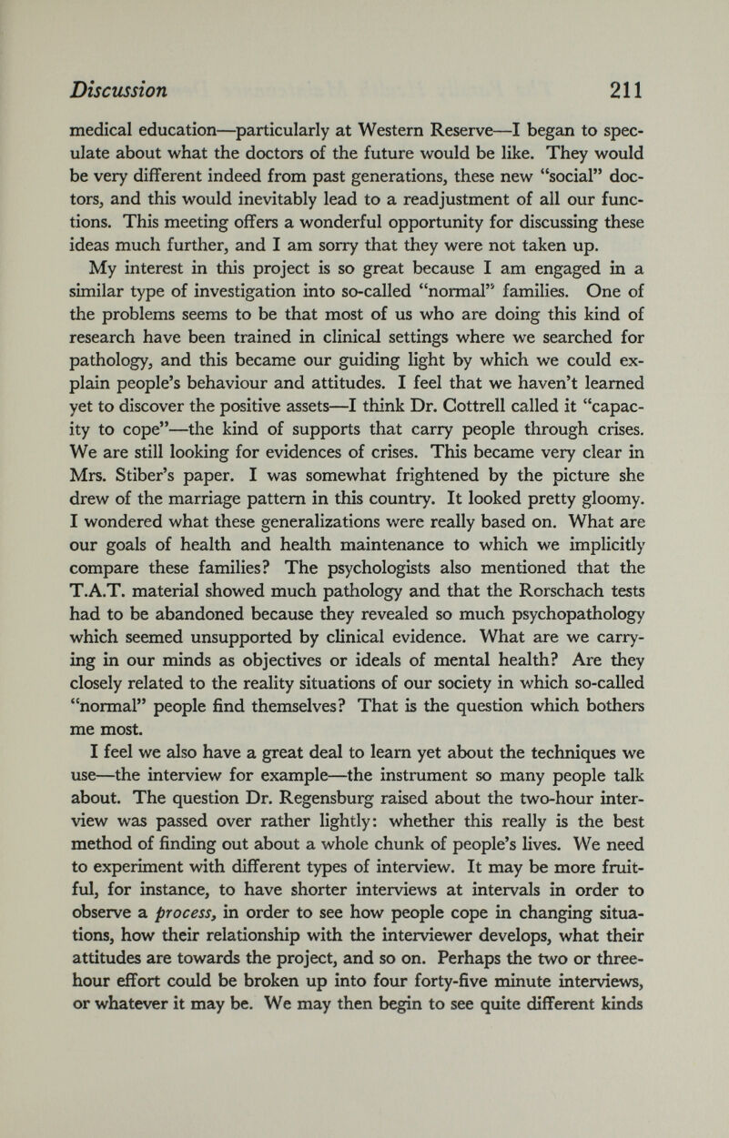medical education—particularly at Western Reserve—I began to spec ulate about what the doctors of the future would be like. They would be very different indeed from past generations, these new “social” doc tors, and this would inevitably lead to a readjustment of all our func tions. This meeting offers a wonderful opportunity for discussing these ideas much further, and I am sorry that they were not taken up. My interest in this project is so great because I am engaged in a similar type of investigation into so-called “normal” families. One of the problems seems to be that most of us who are doing this kind of research have been trained in clinical settings where we searched for pathology, and this became our guiding light by which we could ex plain people’s behaviour and attitudes. I feel that we haven’t learned yet to discover the positive assets—I think Dr. Cottrell called it “capac ity to cope”—the kind of supports that carry people through crises. We are still looking for evidences of crises. This became very clear in Mrs. Stiber’s paper. I was somewhat frightened by the picture she drew of the marriage pattern in this country. It looked pretty gloomy. I wondered what these generalizations were really based on. What are our goals of health and health maintenance to which we implicitly compare these families? The psychologists also mentioned that the T.A.T. material showed much pathology and that the Rorschach tests had to be abandoned because they revealed so much psychopathology which seemed unsupported by clinical evidence. What are we carry ing in our minds as objectives or ideals of mental health? Are they closely related to the reality situations of our society in which so-called “normal” people find themselves? That is the question which bothers me most. I feel we also have a great deal to learn yet about the techniques we use—the interview for example—the instrument so many people talk about. The question Dr. Regensburg raised about the two-hour inter view was passed over rather lightly: whether this really is the best method of finding out about a whole chunk of people’s lives. We need to experiment with different types of interview. It may be more fruit ful, for instance, to have shorter interviews at intervals in order to observe a process, in order to see how people cope in changing situa tions, how their relationship with the interviewer develops, what their attitudes are towards the project, and so on. Perhaps the two or three- hour effort could be broken up into four forty-five minute interviews, or whatever it may be. We may then begin to see quite different kinds