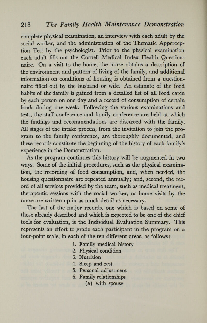 complete physical examination, an interview with each adult by the social worker, and the administration of the Thematic Appercep tion Test by the psychologist. Prior to the physical examination each adult fills out the Cornell Medical Index Health Question naire. On a visit to the home, the nurse obtains a description of the environment and pattern of living of the family, and additional information on conditions of housing is obtained from a question naire filled out by the husband or wife. An estimate of the food habits of the family is gained from a detailed list of all food eaten by each person on one day and a record of consumption of certain foods during one week. Following the various examinations and tests, the staff conference and family conference are held at which the findings and recommendations are discussed with the family. All stages of the intake process, from the invitation to join the pro gram to the family conference, are thoroughly documented, and these records constitute the beginning of the history of each family’s experience in the Demonstration. As the program continues this history will be augmented in two ways. Some of the initial procedures, such as the physical examina tion, the recording of food consumption, and, when needed, the housing questionnaire are repeated annually; and, second, the rec ord of all services provided by the team, such as medical treatment, therapeutic sessions with the social worker, or home visits by the nurse are written up in as much detail as necessary. The last of the major records, one which is based on some of those already described and which is expected to be one of the chief tools for evaluation, is the Individual Evaluation Summary. This represents an effort to grade each participant in the program on a four-point scale, in each of the ten different areas, as follows : 1. Family medical history 2. Physical condition 3. Nutrition 4. Sleep and rest 5. Personal adjustment 6. Family relationships (a) with spouse