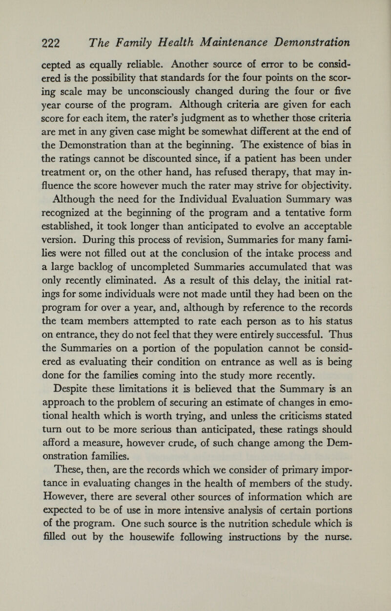 cepted as equally reliable. Another source of error to be consid ered is the possibility that standards for the four points on the scor ing scale may be unconsciously changed during the four or five year course of the program. Although criteria are given for each score for each item, the rater’s judgment as to whether those criteria are met in any given case might be somewhat different at the end of the Demonstration than at the beginning. The existence of bias in the ratings cannot be discounted since, if a patient has been under treatment or, on the other hand, has refused therapy, that may in fluence the score however much the rater may strive for objectivity. Although the need for the Individual Evaluation Summary was recognized at the beginning of the program and a tentative form established, it took longer than anticipated to evolve an acceptable version. During this process of revision, Summaries for many fami lies were not filled out at the conclusion of the intake process and a large backlog of uncompleted Summaries accumulated that was only recently eliminated. As a result of this delay, the initial rat ings for some individuals were not made until they had been on the program for over a year, and, although by reference to the records the team members attempted to rate each person as to his status on entrance, they do not feel that they were entirely successful. Thus the Summaries on a portion of the population cannot be consid ered as evaluating their condition on entrance as well as is being done for the families coming into the study more recently. Despite these limitations it is believed that the Summary is an approach to the problem of securing an estimate of changes in emo tional health which is worth trying, and unless the criticisms stated turn out to be more serious than anticipated, these ratings should afford a measure, however crude, of such change among the Dem onstration families. These, then, are the records which we consider of primary impor tance in evaluating changes in the health of members of the study. However, there are several other sources of information which are expected to be of use in more intensive analysis of certain portions of the program. One such source is the nutrition schedule which is filled out by the housewife following instructions by the nurse.
