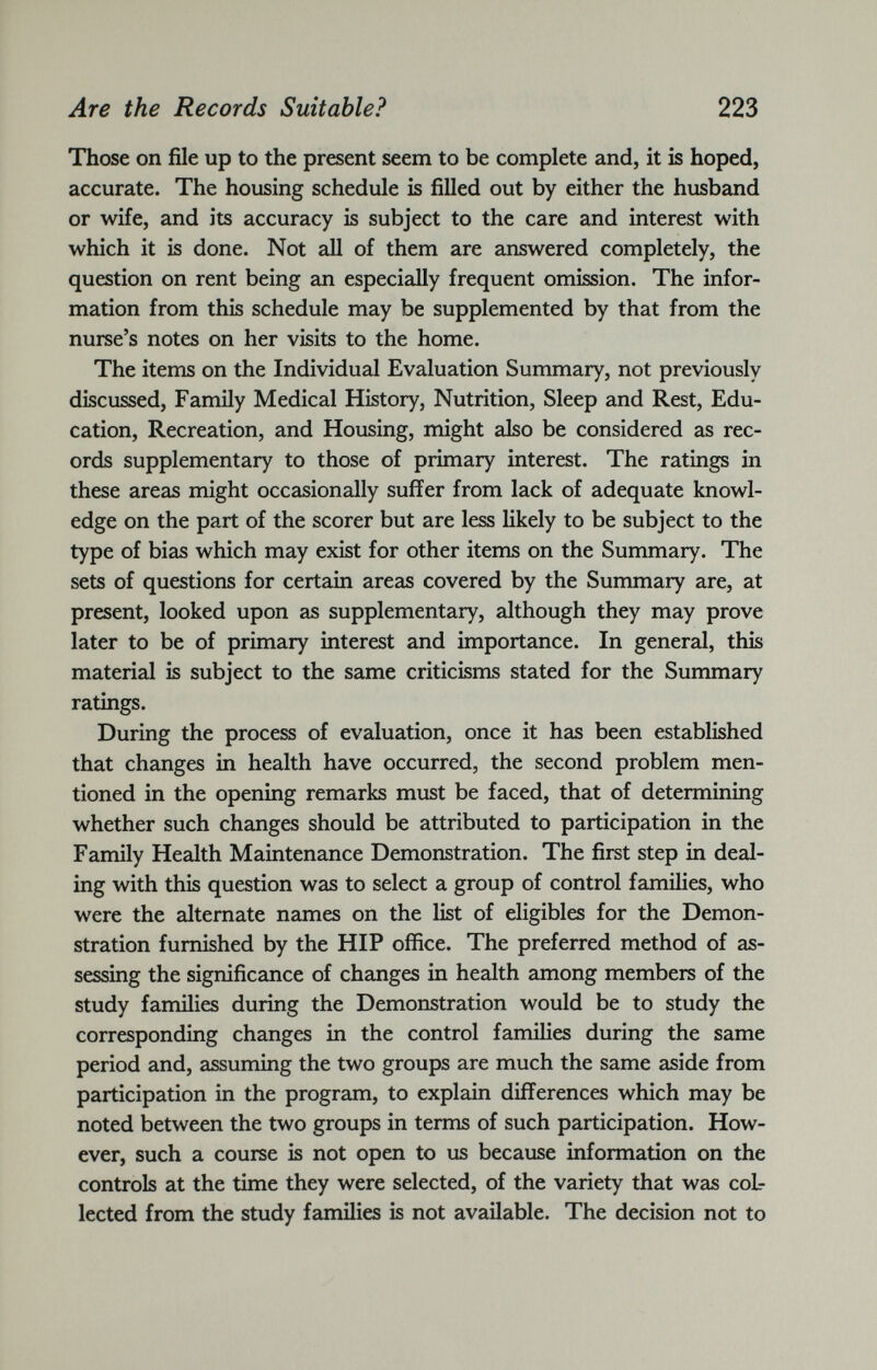 Those on file up to the present seem to be complete and, it is hoped, accurate. The housing schedule is filled out by either the husband or wife, and its accuracy is subject to the care and interest with which it is done. Not all of them are answered completely, the question on rent being an especially frequent omission. The infor mation from this schedule may be supplemented by that from the nurse’s notes on her visits to the home. The items on the Individual Evaluation Summary, not previously discussed, Family Medical History, Nutrition, Sleep and Rest, Edu cation, Recreation, and Housing, might also be considered as rec ords supplementary to those of primary interest. The ratings in these areas might occasionally suffer from lack of adequate knowl edge on the part of the scorer but are less likely to be subject to the type of bias which may exist for other items on the Summary. The sets of questions for certain areas covered by the Summary are, at present, looked upon as supplementary, although they may prove later to be of primary interest and importance. In general, this material is subject to the same criticisms stated for the Summary ratings. During the process of evaluation, once it has been established that changes in health have occurred, the second problem men tioned in the opening remarks must be faced, that of determining whether such changes should be attributed to participation in the Family Health Maintenance Demonstration. The first step in deal ing with this question was to select a group of control families, who were the alternate names on the list of eligibles for the Demon stration furnished by the HIP office. The preferred method of as sessing the significance of changes in health among members of the study families during the Demonstration would be to study the corresponding changes in the control families during the same period and, assuming the two groups are much the same aside from participation in the program, to explain differences which may be noted between the two groups in terms of such participation. How ever, such a course is not open to us because information on the controls at the time they were selected, of the variety that was col lected from the study families is not available. The decision not to