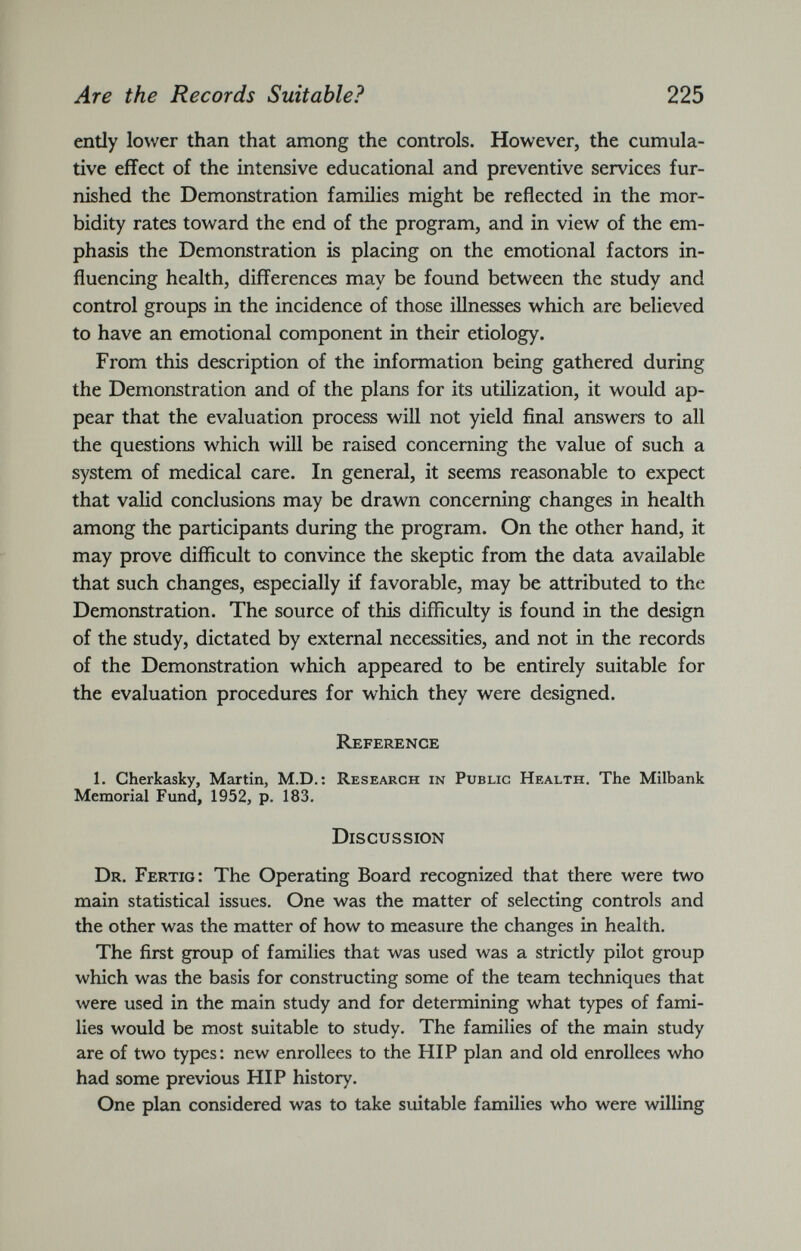 ently lower than that among the controls. However, the cumula tive effect of the intensive educational and preventive services fur nished the Demonstration families might be reflected in the mor bidity rates toward the end of the program, and in view of the em phasis the Demonstration is placing on the emotional factors in fluencing health, differences may be found between the study and control groups in the incidence of those illnesses which are believed to have an emotional component in their etiology. From this description of the information being gathered during the Demonstration and of the plans for its utilization, it would ap pear that the evaluation process will not yield final answers to all the questions which will be raised concerning the value of such a system of medical care. In general, it seems reasonable to expect that valid conclusions may be drawn concerning changes in health among the participants during the program. On the other hand, it may prove difficult to convince the skeptic from the data available that such changes, especially if favorable, may be attributed to the Demonstration. The source of this difficulty is found in the design of the study, dictated by external necessities, and not in the records of the Demonstration which appeared to be entirely suitable for the evaluation procedures for which they were designed. Reference 1. Cherkasky, Martin, M.D.: Research in Public Health. The Milbank Memorial Fund, 1952, p. 183. Discussion Dr. Fertio: The Operating Board recognized that there were two main statistical issues. One was the matter of selecting controls and the other was the matter of how to measure the changes in health. The first group of families that was used was a strictly pilot group which was the basis for constructing some of the team techniques that were used in the main study and for determining what types of fami lies would be most suitable to study. The families of the main study are of two types: new enrollees to the HIP plan and old enrollees who had some previous HIP history. One plan considered was to take suitable families who were willing