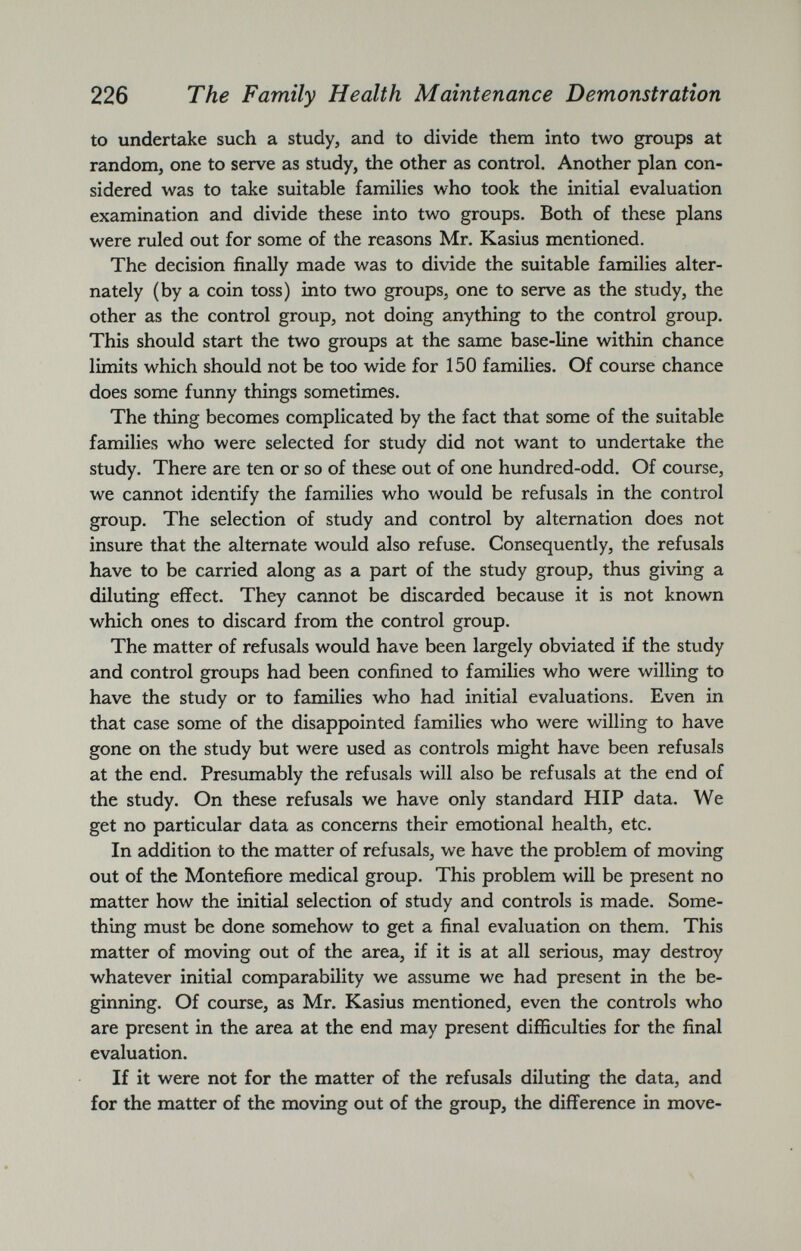 to undertake such a study, and to divide them into two groups at random, one to serve as study, the other as control. Another plan con sidered was to take suitable families who took the initial evaluation examination and divide these into two groups. Both of these plans were ruled out for some of the reasons Mr. Kasius mentioned. The decision finally made was to divide the suitable families alter nately (by a coin toss) into two groups, one to serve as the study, the other as the control group, not doing anything to the control group. This should start the two groups at the same base-line within chance limits which should not be too wide for 150 families. Of course chance does some funny things sometimes. The thing becomes complicated by the fact that some of the suitable families who were selected for study did not want to undertake the study. There are ten or so of these out of one hundred-odd. Of course, we cannot identify the families who would be refusals in the control group. The selection of study and control by alternation does not insure that the alternate would also refuse. Consequently, the refusals have to be carried along as a part of the study group, thus giving a diluting effect. They cannot be discarded because it is not known which ones to discard from the control group. The matter of refusals would have been largely obviated if the study and control groups had been confined to families who were willing to have the study or to families who had initial evaluations. Even in that case some of the disappointed families who were willing to have gone on the study but were used as controls might have been refusals at the end. Presumably the refusals will also be refusals at the end of the study. On these refusals we have only standard HIP data. We get no particular data as concerns their emotional health, etc. In addition to the matter of refusals, we have the problem of moving out of the Montefiore medical group. This problem will be present no matter how the initial selection of study and controls is made. Some thing must be done somehow to get a final evaluation on them. This matter of moving out of the area, if it is at all serious, may destroy whatever initial comparability we assume we had present in the be ginning. Of course, as Mr. Kasius mentioned, even the controls who are present in the area at the end may present difficulties for the final evaluation. If it were not for the matter of the refusals diluting the data, and for the matter of the moving out of the group, the difference in move-