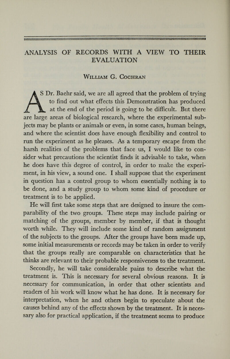 ANALYSIS OF RECORDS WITH A VIEW TO THEIR EVALUATION William G. Cochran A S Dr. Baehr said, we are all agreed that the problem of trying / \ to find out what effects this Demonstration has produced at the end of the period is going to be difficult. But there are large areas of biological research, where the experimental sub jects may be plants or animals or even, in some cases, human beings, and where the scientist does have enough flexibility and control to run the experiment as he pleases. As a temporary escape from the harsh realities of the problems that face us, I would like to con sider what precautions the scientist finds it advisable to take, when he does have this degree of control, in order to make the experi ment, in his view, a sound one. I shall suppose that the experiment in question has a control group to whom essentially nothing is to be done, and a study group to whom some kind of procedure or treatment is to be applied. He will first take some steps that are designed to insure the com parability of the two groups. These steps may include pairing or matching of the groups, member by member, if that is thought worth while. They will include some kind of random assignment of the subjects to the groups. After the groups have been made up, some initial measurements or records may be taken in order to verify that the groups really are comparable on characteristics that he thinks are relevant to their probable responsiveness to the treatment. Secondly, he will take considerable pains to describe what the treatment is. This is necessary for several obvious reasons. It is necessary for communication, in order that other scientists and readers of his work will know what he has done. It is necessary for interpretation, when he and others begin to speculate about the causes behind any of the effects shown by the treatment. It is neces sary also for practical application, if the treatment seems to produce