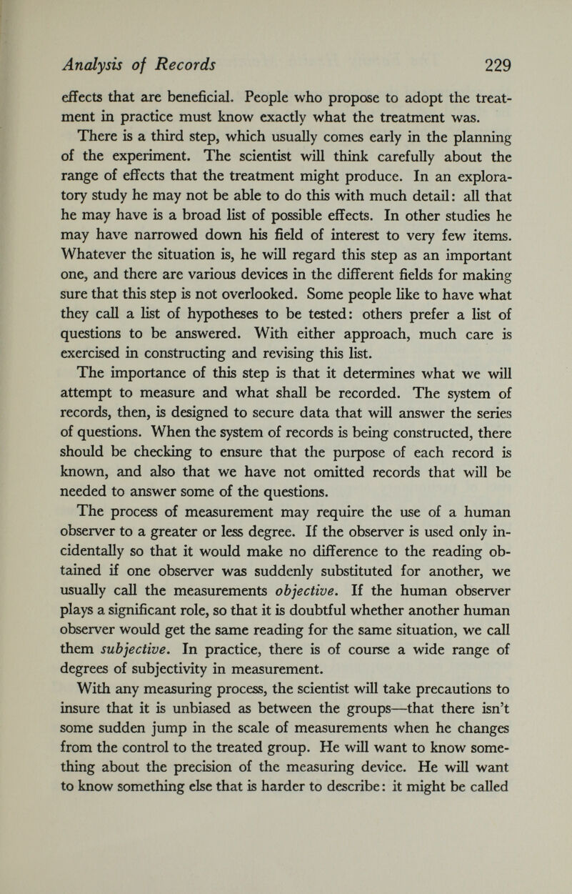 effects that are beneficial. People who propose to adopt the treat ment in practice must know exactly what the treatment was. There is a third step, which usually comes early in the planning of the experiment. The scientist will think carefully about the range of effects that the treatment might produce. In an explora tory study he may not be able to do this with much detail: all that he may have is a broad list of possible effects. In other studies he may have narrowed down his field of interest to very few items. Whatever the situation is, he will regard this step as an important one, and there are various devices in the different fields for making sure that this step is not overlooked. Some people like to have what they call a list of hypotheses to be tested: others prefer a list of questions to be answered. With either approach, much care is exercised in constructing and revising this list. The importance of this step is that it determines what we will attempt to measure and what shall be recorded. The system of records, then, is designed to secure data that will answer the series of questions. When the system of records is being constructed, there should be checking to ensure that the purpose of each record is known, and also that we have not omitted records that will be needed to answer some of the questions. The process of measurement may require the use of a human observer to a greater or less degree. If the observer is used only in cidentally so that it would make no difference to the reading ob tained if one observer was suddenly substituted for another, we usually call the measurements objective. If the human observer plays a significant role, so that it is doubtful whether another human observer would get the same reading for the same situation, we call them subjective. In practice, there is of course a wide range of degrees of subjectivity in measurement. With any measuring process, the scientist will take precautions to insure that it is unbiased as between the groups—that there isn’t some sudden jump in the scale of measurements when he changes from the control to the treated group. He will want to know some thing about the precision of the measuring device. He will want to know something else that is harder to describe: it might be called