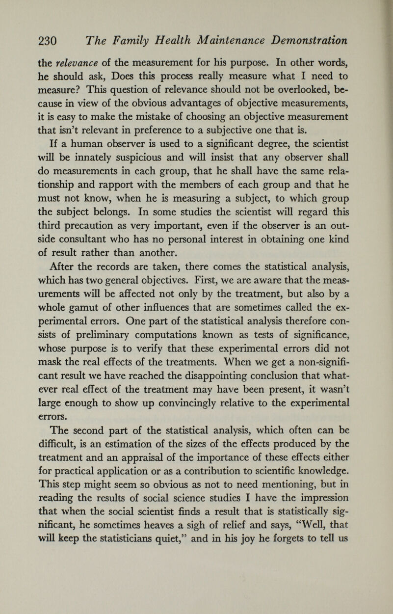 the relevance of the measurement for his purpose. In other words, he should ask, Does this process really measure what I need to measure? This question of relevance should not be overlooked, be cause in view of the obvious advantages of objective measurements, it is easy to make the mistake of choosing an objective measurement that isn’t relevant in preference to a subjective one that is. If a human observer is used to a significant degree, the scientist will be innately suspicious and will insist that any observer shall do measurements in each group, that he shall have the same rela tionship and rapport with the members of each group and that he must not know, when he is measuring a subject, to which group the subject belongs. In some studies the scientist will regard this third precaution as very important, even if the observer is an out side consultant who has no personal interest in obtaining one kind of result rather than another. After the records are taken, there comes the statistical analysis, which has two general objectives. First, we are aware that the meas urements will be affected not only by the treatment, but also by a whole gamut of other influences that are sometimes called the ex perimental errors. One part of the statistical analysis therefore con sists of preliminary computations known as tests of significance, whose purpose is to verify that these experimental errors did not mask the real effects of the treatments. When we get a non-signifi cant result we have reached the disappointing conclusion that what ever real effect of the treatment may have been present, it wasn’t large enough to show up convincingly relative to the experimental errors. The second part of the statistical analysis, which often can be difficult, is an estimation of the sizes of the effects produced by the treatment and an appraisal of the importance of these effects either for practical application or as a contribution to scientific knowledge. This step might seem so obvious as not to need mentioning, but in reading the results of social science studies I have the impression that when the social scientist finds a result that is statistically sig nificant, he sometimes heaves a sigh of relief and says, “Well, that will keep the statisticians quiet,” and in his joy he forgets to tell us