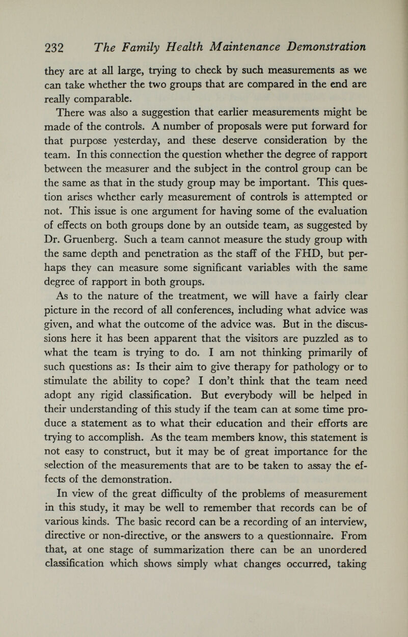 they are at all large, trying to check by such measurements as we can take whether the two groups that are compared in the end are really comparable. There was also a suggestion that earlier measurements might be made of the controls. A number of proposals were put forward for that purpose yesterday, and these deserve consideration by the team. In this connection the question whether the degree of rapport between the measurer and the subject in the control group can be the same as that in the study group may be important. This ques tion arises whether early measurement of controls is attempted or not. This issue is one argument for having some of the evaluation of effects on both groups done by an outside team, as suggested by Dr. Gruenberg. Such a team cannot measure the study group with the same depth and penetration as the staff of the FHD, but per haps they can measure some significant variables with the same degree of rapport in both groups. As to the nature of the treatment, we will have a fairly clear picture in the record of all conferences, including what advice was given, and what the outcome of the advice was. But in the discus sions here it has been apparent that the visitors are puzzled as to what the team is trying to do. I am not thinking primarily of such questions as: Is their aim to give therapy for pathology or to stimulate the ability to cope? I don’t think that the team need adopt any rigid classification. But everybody will be helped in their understanding of this study if the team can at some time pro duce a statement as to what their education and their efforts are trying to accomplish. As the team members know, this statement is not easy to construct, but it may be of great importance for the selection of the measurements that are to be taken to assay the ef fects of the demonstration. In view of the great difficulty of the problems of measurement in this study, it may be well to remember that records can be of various kinds. The basic record can be a recording of an interview, directive or non-directive, or the answers to a questionnaire. From that, at one stage of summarization there can be an unordered classification which shows simply what changes occurred, taking