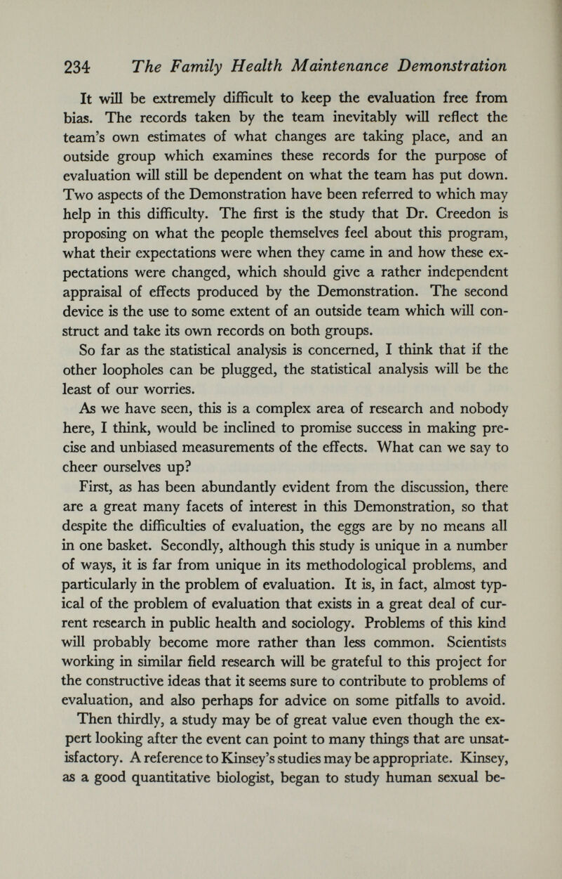 It will be extremely difficult to keep the evaluation free from bias. The records taken by the team inevitably will reflect the team’s own estimates of what changes are taking place, and an outside group which examines these records for the purpose of evaluation will still be dependent on what the team has put down. Two aspects of the Demonstration have been referred to which may help in this difficulty. The first is the study that Dr. Creedon is proposing on what the people themselves feel about this program, what their expectations were when they came in and how these ex pectations were changed, which should give a rather independent appraisal of effects produced by the Demonstration. The second device is the use to some extent of an outside team which will con struct and take its own records on both groups. So far as the statistical analysis is concerned, I think that if the other loopholes can be plugged, the statistical analysis will be the least of our worries. As we have seen, this is a complex area of research and nobody here, I think, would be inclined to promise success in making pre cise and unbiased measurements of the effects. What can we say to cheer ourselves up? First, as has been abundantly evident from the discussion, there are a great many facets of interest in this Demonstration, so that despite the difficulties of evaluation, the eggs are by no means all in one basket. Secondly, although this study is unique in a number of ways, it is far from unique in its methodological problems, and particularly in the problem of evaluation. It is, in fact, almost typ ical of the problem of evaluation that exists in a great deal of cur rent research in public health and sociology. Problems of this kind will probably become more rather than less common. Scientists working in similar field research will be grateful to this project for the constructive ideas that it seems sure to contribute to problems of evaluation, and also perhaps for advice on some pitfalls to avoid. Then thirdly, a study may be of great value even though the ex pert looking after the event can point to many things that are unsat isfactory. A reference to Kinsey’s studies may be appropriate. Kinsey, as a good quantitative biologist, began to study human sexual be