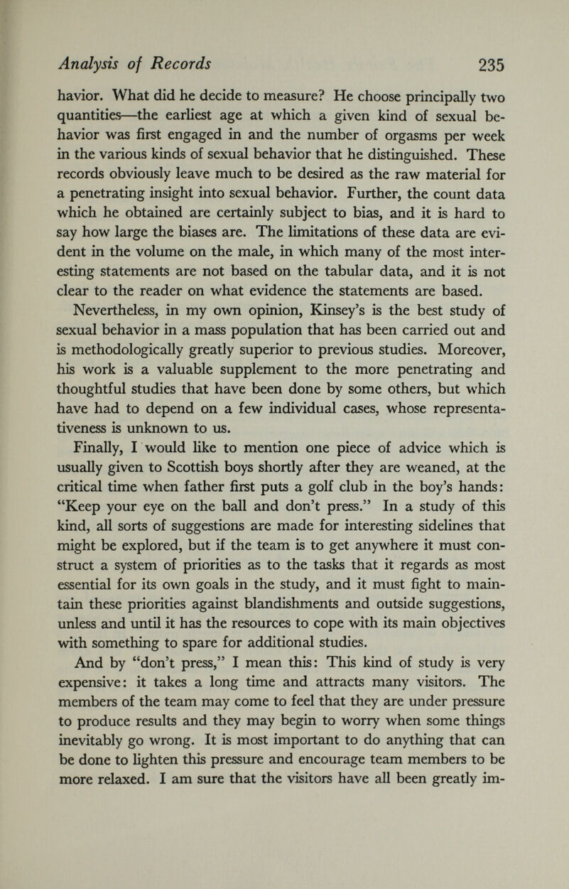 havior. What did he decide to measure? He choose principally two quantities—the earliest age at which a given kind of sexual be havior was first engaged in and the number of orgasms per week in the various kinds of sexual behavior that he distinguished. These records obviously leave much to be desired as the raw material for a penetrating insight into sexual behavior. Further, the count data which he obtained are certainly subject to bias, and it is hard to say how large the biases are. The limitations of these data are evi dent in the volume on the male, in which many of the most inter esting statements are not based on the tabular data, and it is not clear to the reader on what evidence the statements are based. Nevertheless, in my own opinion, Kinsey’s is the best study of sexual behavior in a mass population that has been carried out and is methodologically greatly superior to previous studies. Moreover, his work is a valuable supplement to the more penetrating and thoughtful studies that have been done by some others, but which have had to depend on a few individual cases, whose representa tiveness is unknown to us. Finally, I would like to mention one piece of advice which is usually given to Scottish boys shortly after they are weaned, at the critical time when father first puts a golf club in the boy’s hands: “Keep your eye on the ball and don’t press.” In a study of this kind, all sorts of suggestions are made for interesting sidelines that might be explored, but if the team is to get anywhere it must con struct a system of priorities as to the tasks that it regards as most essential for its own goals in the study, and it must fight to main tain these priorities against blandishments and outside suggestions, unless and until it has the resources to cope with its main objectives with something to spare for additional studies. And by “don’t press,” I mean this: This kind of study is very expensive: it takes a long time and attracts many visitors. The members of the team may come to feel that they are under pressure to produce results and they may begin to worry when some things inevitably go wrong. It is most important to do anything that can be done to lighten this pressure and encourage team members to be more relaxed. I am sure that the visitors have all been greatly im