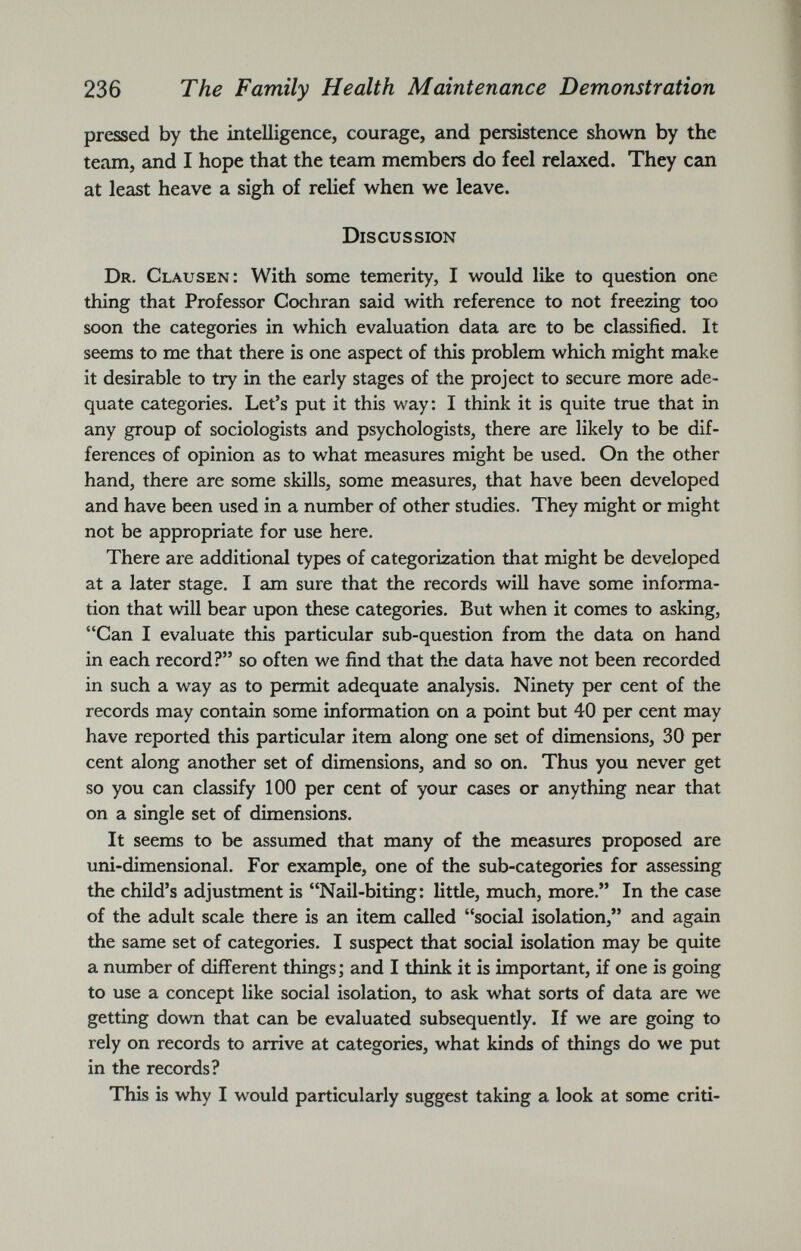 pressed by the intelligence, courage, and persistence shown by the team, and I hope that the team members do feel relaxed. They can at least heave a sigh of relief when we leave. Discussion Dr. Clausen: With some temerity, I would like to question one thing that Professor Cochran said with reference to not freezing too soon the categories in which evaluation data are to be classified. It seems to me that there is one aspect of this problem which might make it desirable to try in the early stages of the project to secure more ade quate categories. Let’s put it this way: I think it is quite true that in any group of sociologists and psychologists, there are likely to be dif ferences of opinion as to what measures might be used. On the other hand, there are some skills, some measures, that have been developed and have been used in a number of other studies. They might or might not be appropriate for use here. There are additional types of categorization that might be developed at a later stage. I am sure that the records will have some informa tion that will bear upon these categories. But when it comes to asking, “Can I evaluate this particular sub-question from the data on hand in each record?” so often we find that the data have not been recorded in such a way as to permit adequate analysis. Ninety per cent of the records may contain some information on a point but 40 per cent may have reported this particular item along one set of dimensions, 30 per cent along another set of dimensions, and so on. Thus you never get so you can classify 100 per cent of your cases or anything near that on a single set of dimensions. It seems to be assumed that many of the measures proposed are uni-dimensional. For example, one of the sub-categories for assessing the child’s adjustment is “Nail-biting: little, much, more.” In the case of the adult scale there is an item called “social isolation,” and again the same set of categories. I suspect that social isolation may be quite a number of different things; and I think it is important, if one is going to use a concept like social isolation, to ask what sorts of data are we getting down that can be evaluated subsequently. If we are going to rely on records to arrive at categories, what kinds of things do we put in the records? This is why I would particularly suggest taking a look at some criti