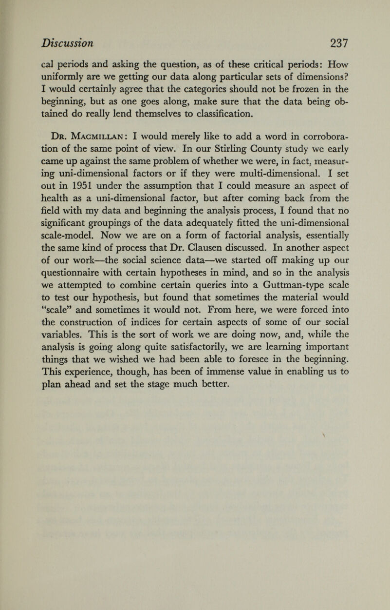 cal periods and asking the question, as of these critical periods: How uniformly are we getting our data along particular sets of dimensions? I would certainly agree that the categories should not be frozen in the beginning, but as one goes along, make sure that the data being ob tained do really lend themselves to classification. Dr. Macmillan: I would merely like to add a word in corrobora tion of the same point of view. In our Stirling County study we early came up against the same problem of whether we were, in fact, measur ing uni-dimensional factors or if they were multi-dimensional. I set out in 1951 under the assumption that I could measure an aspect of health as a uni-dimensional factor, but after coming back from the field with my data and beginning the analysis process, I found that no significant groupings of the data adequately fitted the uni-dimensional scale-model. Now we are on a form of factorial analysis, essentially the same kind of process that Dr. Clausen discussed. In another aspect of our work—the social science data—we started off making up our questionnaire with certain hypotheses in mind, and so in the analysis we attempted to combine certain queries into a Guttman-type scale to test our hypothesis, but found that sometimes the material would “scale” and sometimes it would not. From here, we were forced into the construction of indices for certain aspects of some of our social variables. This is the sort of work we are doing now, and, while the analysis is going along quite satisfactorily, we are learning important things that we wished we had been able to foresee in the beginning. This experience, though, has been of immense value in enabling us to plan ahead and set the stage much better.