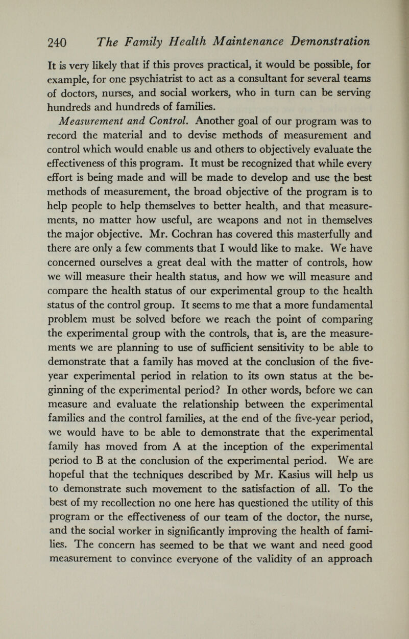 It is very likely that if this proves practical, it would be possible, for example, for one psychiatrist to act as a consultant for several teams of doctors, nurses, and social workers, who in turn can be serving hundreds and hundreds of families. Measurement and Control. Another goal of our program was to record the material and to devise methods of measurement and control which would enable us and others to objectively evaluate the effectiveness of this program. It must be recognized that while every effort is being made and will be made to develop and use the best methods of measurement, the broad objective of the program is to help people to help themselves to better health, and that measure ments, no matter how useful, are weapons and not in themselves the major objective. Mr. Cochran has covered this masterfully and there are only a few comments that I would like to make. We have concerned ourselves a great deal with the matter of controls, how we will measure their health status, and how we will measure and compare the health status of our experimental group to the health status of the control group. It seems to me that a more fundamental problem must be solved before we reach the point of comparing the experimental group with the controls, that is, are the measure ments we are planning to use of sufficient sensitivity to be able to demonstrate that a family has moved at the conclusion of the five- year experimental period in relation to its own status at the be ginning of the experimental period? In other words, before we can measure and evaluate the relationship between the experimental families and the control families, at the end of the five-year period, we would have to be able to demonstrate that the experimental family has moved from A at the inception of the experimental period to B at the conclusion of the experimental period. We are hopeful that the techniques described by Mr. Kasius will help us to demonstrate such movement to the satisfaction of all. To the best of my recollection no one here has questioned the utility of this program or the effectiveness of our team of the doctor, the nurse, and the social worker in significantly improving the health of fami lies. The concern has seemed to be that we want and need good measurement to convince everyone of the validity of an approach