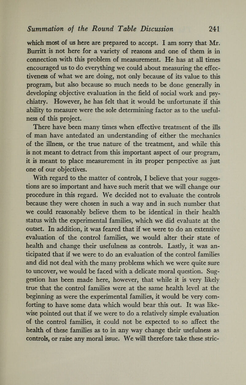 which most of us here are prepared to accept. I am sorry that Mr. Burritt is not here for a variety of reasons and one of them is in connection with this problem of measurement. He has at all times encouraged us to do everything we could about measuring the effec tiveness of what we are doing, not only because of its value to this program, but also because so much needs to be done generally in developing objective evaluation in the field of social work and psy chiatry. However, he has felt that it would be unfortunate if this ability to measure were the sole determining factor as to the useful ness of this project. There have been many times when effective treatment of the ills of man have antedated an understanding of either the mechanics of the illness, or the true nature of the treatment, and while this is not meant to detract from this important aspect of our program, it is meant to place measurement in its proper perspective as just one of our objectives. With regard to the matter of controls, I believe that your sugges tions are so important and have such merit that we will change our procedure in this regard. We decided not to evaluate the controls because they were chosen in such a way and in such number that we could reasonably believe them to be identical in their health status with the experimental families, which we did evaluate at the outset. In addition, it was feared that if we were to do an extensive evaluation of the control families, we would alter their state of health and change their usefulness as controls. Lasdy, it was an ticipated that if we were to do an evaluation of the control families and did not deal with the many problems which we were quite sure to uncover, we would be faced with a delicate moral question. Sug gestion has been made here, however, that while it is very likely true that the control families were at the same health level at the beginning as were the experimental families, it would be very com forting to have some data which would bear this out. It was like wise pointed out that if we were to do a relatively simple evaluation of the control families, it could not be expected to so affect the health of these families as to in any way change their usefulness as controls, or raise any moral issue. We will therefore take these stric