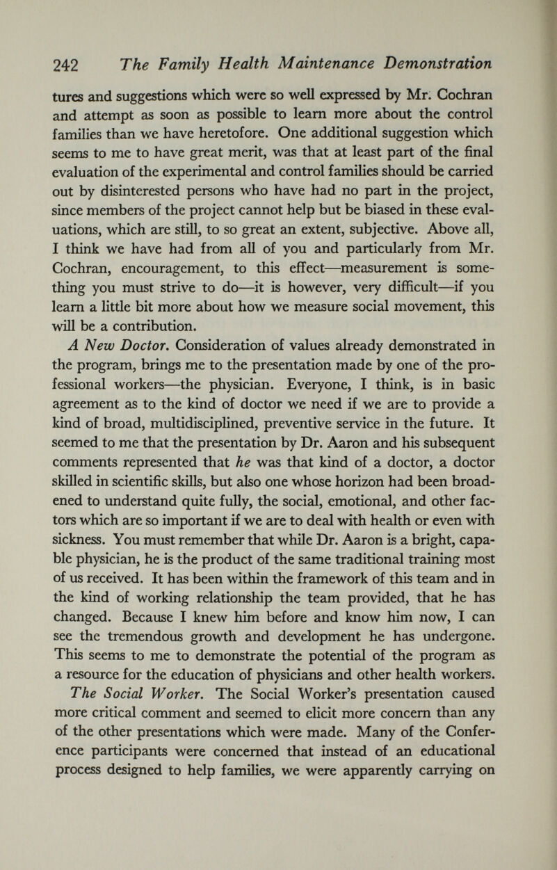 tures and suggestions which were so well expressed by Mr. Cochran and attempt as soon as possible to learn more about the control families than we have heretofore. One additional suggestion which seems to me to have great merit, was that at least part of the final evaluation of the experimental and control families should be carried out by disinterested persons who have had no part in the project, since members of the project cannot help but be biased in these eval uations, which are still, to so great an extent, subjective. Above all, I think we have had from all of you and particularly from Mr. Cochran, encouragement, to this effect—measurement is some thing you must strive to do—it is however, very difficult—if you learn a little bit more about how we measure social movement, this will be a contribution. A New Doctor. Consideration of values already demonstrated in the program, brings me to the presentation made by one of the pro fessional workers—the physician. Everyone, I think, is in basic agreement as to the kind of doctor we need if we are to provide a kind of broad, multidisciplined, preventive service in the future. It seemed to me that the presentation by Dr. Aaron and his subsequent comments represented that he was that kind of a doctor, a doctor skilled in scientific skills, but also one whose horizon had been broad ened to understand quite fully, the social, emotional, and other fac tors which are so important if we are to deal with health or even with sickness. You must remember that while Dr. Aaron is a bright, capa ble physician, he is the product of the same traditional training most of us received. It has been within the framework of this team and in the kind of working relationship the team provided, that he has changed. Because I knew him before and know him now, I can see the tremendous growth and development he has undergone. This seems to me to demonstrate the potential of the program as a resource for the education of physicians and other health workers. The Social Worker. The Social Worker’s presentation caused more critical comment and seemed to elicit more concern than any of the other presentations which were made. Many of the Confer ence participants were concerned that instead of an educational process designed to help families, we were apparently carrying on