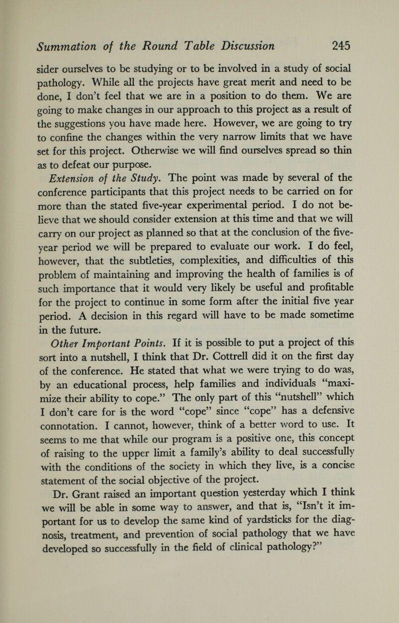 sider ourselves to be studying or to be involved in a study of social pathology. While all the projects have great merit and need to be done, I don’t feel that we are in a position to do them. We are going to make changes in our approach to this project as a result of the suggestions you have made here. However, we are going to try to confine the changes within the very narrow limits that we have set for this project. Otherwise we will find ourselves spread so thin as to defeat our purpose. Extension of the Study. The point was made by several of the conference participants that this project needs to be carried on for more than the stated five-year experimental period. I do not be lieve that we should consider extension at this time and that we will carry on our project as planned so that at the conclusion of the five- year period we will be prepared to evaluate our work. I do feel, however, that the subtleties, complexities, and difficulties of this problem of maintaining and improving the health of families is of such importance that it would very likely be useful and profitable for the project to continue in some form after the initial five year period. A decision in this regard will have to be made sometime in the future. Other Important Points. If it is possible to put a project of this sort into a nutshell, I think that Dr. Cottrell did it on the first day of the conference. He stated that what we were trying to do was, by an educational process, help families and individuals “maxi mize their ability to cope.” The only part of this “nutshell” which I don’t care for is the word “cope” since “cope” has a defensive connotation. I cannot, however, think of a better word to use. It seems to me that while our program is a positive one, this concept of raising to the upper limit a family’s ability to deal successfully with the conditions of the society in which they live, is a concise statement of the social objective of the project. Dr. Grant raised an important question yesterday which I think we will be able in some way to answer, and that is, “Isn’t it im portant for us to develop the same kind of yardsticks for the diag nosis, treatment, and prevention of social pathology that we have developed so successfully in the field of clinical pathology?”