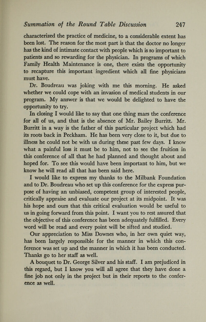 characterized the practice of medicine, to a considerable extent has been lost. The reason for the most part is that the doctor no longer has the kind of intimate contact with people which is so important to patients and so rewarding for the physician. In programs of which Family Health Maintenance is one, there exists the opportunity to recapture this important ingredient which all fine physicians must have. Dr. Boudreau was joking with me this morning. He asked whether we could cope with an invasion of medical students in our program. My answer is that we would be delighted to have the opportunity to try. In closing I would like to say that one thing mars the conference for all of us, and that is the absence of Mr. Bailey Burritt. Mr. Burritt in a way is the father of this particular project which had its roots back in Peckham. He has been very close to it, but due to illness he could not be with us during these past few days. I know what a painful loss it must be to him, not to see the fruition in this conference of all that he had planned and thought about and hoped for. To see this would have been important to him, but we know he will read all that has been said here. I would like to express my thanks to the Milbank Foundation and to Dr. Boudreau who set up this conference for the express pur pose of having an unbiased, competent group of interested people, critically appraise and evaluate our project at its midpoint. It was his hope and ours that this critical evaluation would be useful to us in going forward from this point. I want you to rest assured that the objective of this conference has been adequately fulfilled. Every word will be read and every point will be sifted and studied. Our appreciation to Miss Downes who, in her own quiet way, has been largely responsible for the manner in which this con ference was set up and the manner in which it has been conducted. Thanks go to her staff as well. A bouquet to Dr. George Silver and his staff. I am prejudiced in this regard, but I know you will all agree that they have done a fine job not only in the project but in their reports to the confer ence as well.