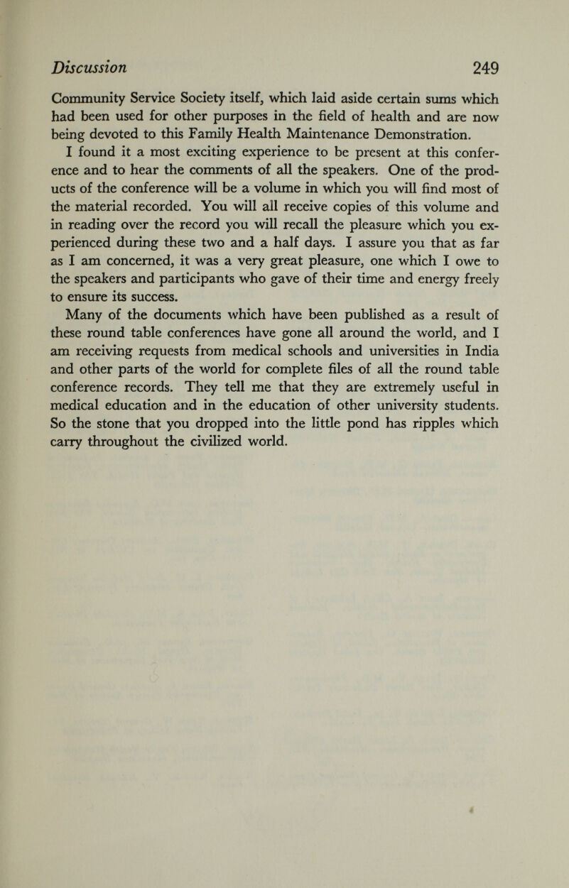 Community Service Society itself, which laid aside certain sums which had been used for other purposes in the field of health and are now being devoted to this Family Health Maintenance Demonstration. I found it a most exciting experience to be present at this confer ence and to hear the comments of all the speakers. One of the prod ucts of the conference will be a volume in which you will find most of the material recorded. You will all receive copies of this volume and in reading over the record you will recall the pleasure which you ex perienced during these two and a half days. I assure you that as far as I am concerned, it was a very great pleasure, one which I owe to the speakers and participants who gave of their time and energy freely to ensure its success. Many of the documents which have been published as a result of these round table conferences have gone all around the world, and I am receiving requests from medical schools and universities in India and other parts of the world for complete files of all the round table conference records. They tell me that they are extremely useful in medical education and in the education of other university students. So the stone that you dropped into the little pond has ripples which carry throughout the civilized world.