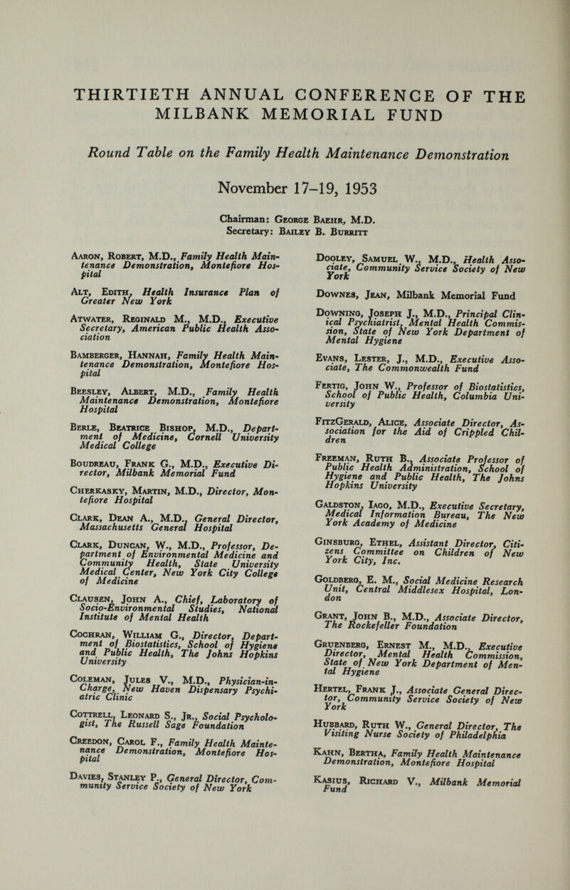THIRTIETH ANNUAL CONFERENCE OF THE MILBANK MEMORIAL FUND Round Table on the Family Health Maintenance Demonstration November 17-19, 1953 Chairman: George Baehr, M.D. Secretary: Bailey B. Burritt Aaron, Robert, M.D., Family Health Main tenance Demonstration, Montefiore Hos pital Alt, Edith, Health Insurance Plan of Greater New York Atwater, Reginald M., M.D., Executive Secretary, American Public Health Asso ciation Bamberger, Hannah, Family Health Main tenance Demonstration, Montefiore Hos pital Beesley, Albert, M.D., Family Health Maintenance Demonstration, Montefiore Hospital Berle, Beatrice Bishop, M.D., Depart ment of Medicine, Cornell University Medical College Boudreau, Frank G., M.D., Executive Di rector, Milbank Memorial Fund Cherkasky, Martin, M.D., Director, Mon tefiore Hospital Clark, Dean A., M.D.. General Director, Massachusetts General Hospital Clark, Duncan, W., M.D., Professor, De partment of Environmental Medicine and Community Health, State University Medical Center, New York City College of Medicine Clausen, John A., Chief, Laboratory of Socio-Environmental Studies, National Institute of Mental Health Cochran, William G., Director, Depart ment of Biostatistics, School of Hygiene and Public Health, The Johns Hopkins University Coleman, Tules V., M.D., Physician-in- Charge, New Haven Dispensary Psychi atric Clinic Cottrell, Leonard S., Jr., Social Psycholo gist, The Russell Sage Foundation Creedon, Carol F., Family Health Mainte nance Demonstration, Montefiore Hos pital Davies, Stanley P., General Director, Com munity Service Society of New York Dooley, Samuel W., M.D., Health Asso ciate, Community Service Society of New York Downes, Jean, Milbank Memorial Fund Downing, Joseph J., M.D., Principal Clin ical Psychiatrist, Mental Health Commis sion, Stale of New York Department of Mental Hygiene Evans, Lester, J., M.D., Executive Asso ciate, The Commonwealth Fund Fertig, John W., Professor of Biostatistics, School of Public Health, Columbia Uni versity FitzGerald, Alice, Associate Director, As sociation for the Aid of Crippled Chil dren Freeman, Ruth B., Associate Professor of Public Health Administration, School of Hygiene and Public Health, The Johns Hopkins University Galdston, Iago, M.D., Executive Secretary, Medical Information Bureau, The New York Academy of Medicine Ginsburg, Ethel, Assistant Director, Citi zens Committee on Children of New York City, Inc. Goldberg, E. M., Social Medicine Research Unit, Central Middlesex Hospital, Lon don Grant, John B., M.D., Associate Director, The Rockefeller Foundation Gruenberg, Ernest M., M.D., Executive Director, Mental Health Commission, State of New York Department of Men tal Hygiene Hertel, Frank J., Associate General Direc tor, Community Service Society of New York Hubbard, Ruth W., General Director, The Visiting Nurse Society of Philadelphia Kahn, Bertha, Family Health Maintenance Demonstration, Montefiore Hospital Kasius, Richard V., Milbank Memorial Fund