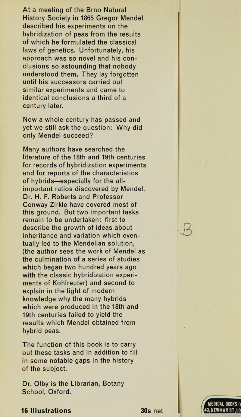 At a meeting of the Brno Natural History Society in 1865 Gregor Mendel described his experiments on the hybridization of peas from the results of which he formulated the classical laws of genetics. Unfortunately, his approach was so novel and his con¬ clusions so astounding that nobody understood them. They lay forgotten until his successors carried out similar experiments and came to identical conclusions a third of a century later. Now a whole century has passed and yet we still ask the question: Why did only Mendel succeed? Many authors have searched the literature of the 18th and 19th centuries for records of hybridization experiments and for reports of the characteristics of hybrids—especially for the all- important ratios discovered by Mendel. Dr. H. F. Roberts and Professor Conway Zirkle have covered most of this ground. But two important tasks remain to be undertaken: first to describe the growth of ideas about inheritance and variation which even¬ tually led to the Mendelian solution, (the author sees the work of Mendel as the culmination of a series of studies which began two hundred years ago with the classic hybridization experi¬ ments of Kohlreuter) and second to explain in the light of modern knowledge why the many hybrids which were produced in the 18th and 19th centuries failed to yield the results which Mendel obtained from hybrid peas. The function of this book is to carry out these tasks and in addition to fill in some notable gaps in the history of the subject. Dr. Olby is the Librarian, Botany School, Oxford. 16 Illustrations 30s