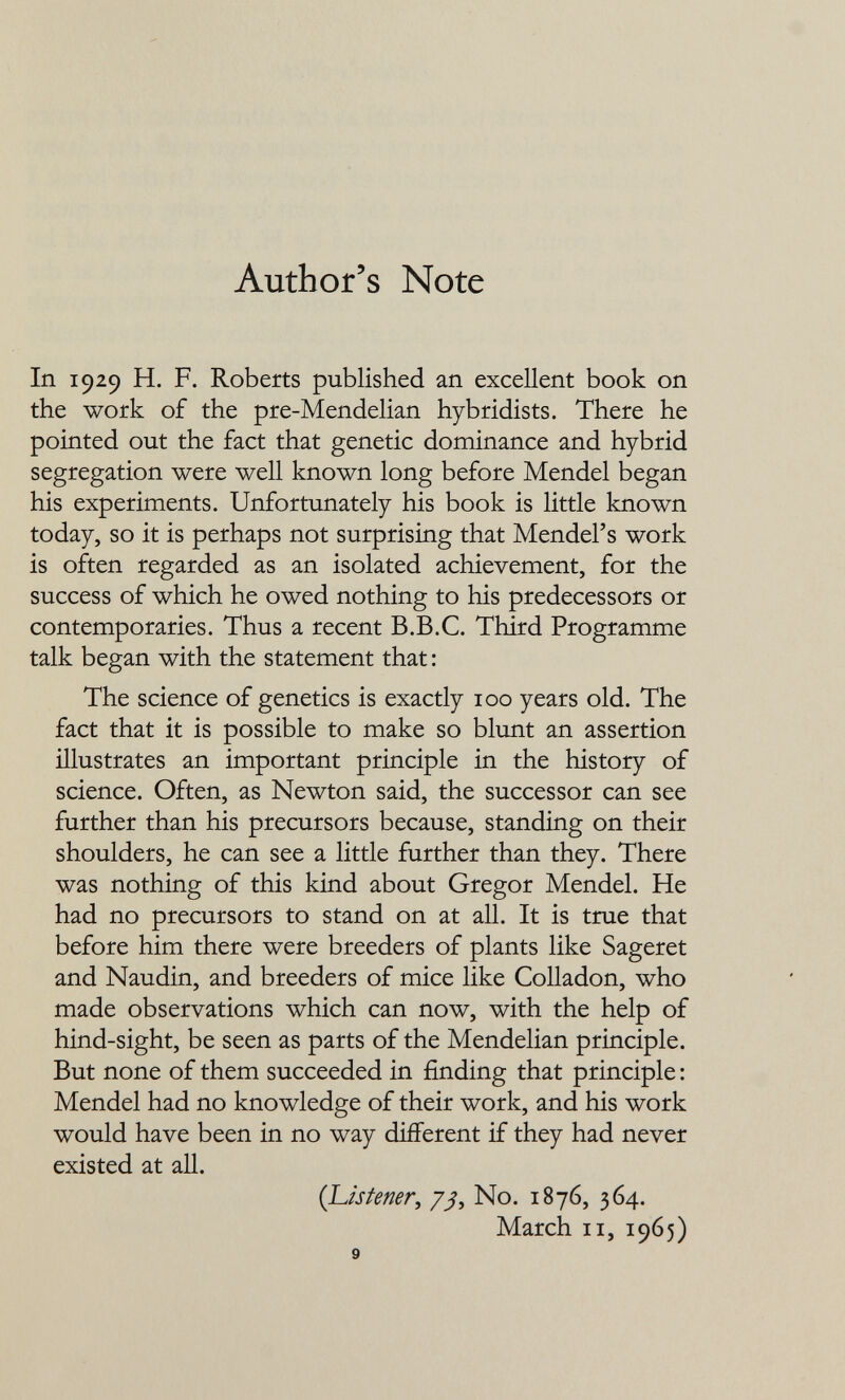 Author's Note In 1929 H. F. Roberts published an excellent book on the work of the pre-Mendelian hybridists. There he pointed out the fact that genetic dominance and hybrid segregation were well known long before Mendel began his experiments. Unfortunately his book is little known today, so it is perhaps not surprising that Mendel's work is often regarded as an isolated achievement, for the success of which he owed nothing to his predecessors or contemporaries. Thus a recent B.B.C. Third Programme talk began with the statement that : The science of genetics is exactly 100 years old. The fact that it is possible to make so blunt an assertion illustrates an important principle in the history of science. Often, as Newton said, the successor can see further than his precursors because, standing on their shoulders, he can see a little further than they. There was nothing of this kind about Gregor Mendel. He had no precursors to stand on at all. It is true that before him there were breeders of plants like Sageret and Naudin, and breeders of mice like Colladon, who made observations which can now, with the help of hind-sight, be seen as parts of the Mendelian principle. But none of them succeeded in finding that principle : Mendel had no knowledge of their work, and his work would have been in no way different if they had never existed at all. {L¿sfemr, /;?, No. 1876, 364. March II, 1965) 9