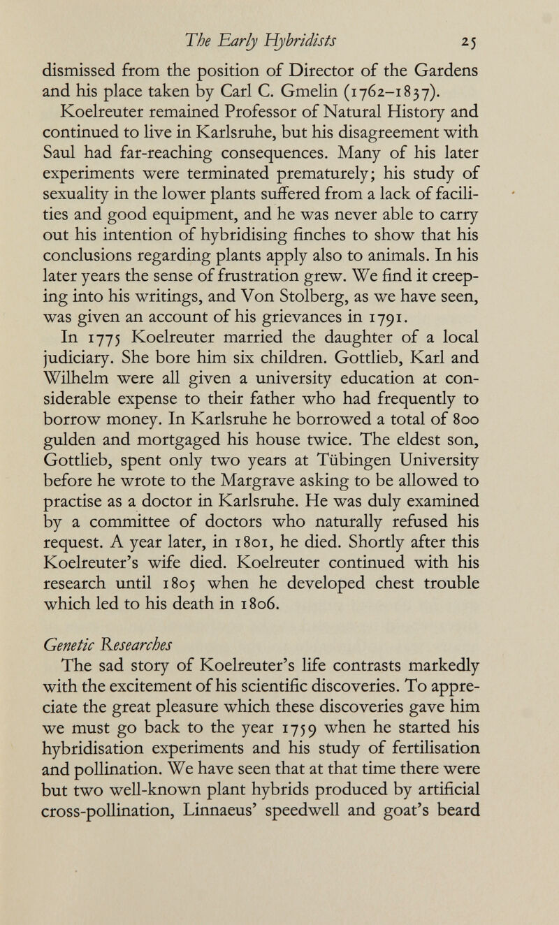 The 'Early Hybridists 25 dismissed from the position of Director of the Gardens and his place taken by Carl C. Gmelin (1762-1837). Koelreuter remained Professor of Natural History and continued to live in Karlsruhe, but his disagreement with Saul had far-reaching consequences. Many of his later experiments were terminated prematurely; his study of sexuality in the lower plants suffered from a lack of facili¬ ties and good equipment, and he was never able to carry out his intention of hybridising finches to show that his conclusions regarding plants apply also to animals. In his later years the sense of frustration grew. We find it creep¬ ing into his writings, and Von Stolberg, as we have seen, was given an account of his grievances in 1791. In 1775 Koelreuter married the daughter of a local judiciary. She bore him six children. Gottlieb, Karl and Wilhelm were all given a university education at con¬ siderable expense to their father who had frequently to borrow money. In Karlsruhe he borrowed a total of 800 gulden and mortgaged his house twice. The eldest son, Gottlieb, spent only two years at Tübingen University before he wrote to the Margrave asking to be allowed to practise as a doctor in Karlsruhe. He was duly examined by a committee of doctors who naturally refused his request. A year later, in 1801, he died. Shortly after this Koelreuter's wife died. Koelreuter continued with his research until 1805 when he developed chest trouble which led to his death in 1806. Genetic Researches The sad story of Koelreuter's life contrasts markedly with the excitement of his scientific discoveries. To appre¬ ciate the great pleasure which these discoveries gave him we must go back to the year 1759 when he started his hybridisation experiments and his study of fertilisation and pollination. We have seen that at that time there were but two well-known plant hybrids produced by artificial cross-pollination, Linnaeus' speedwell and goat's beard