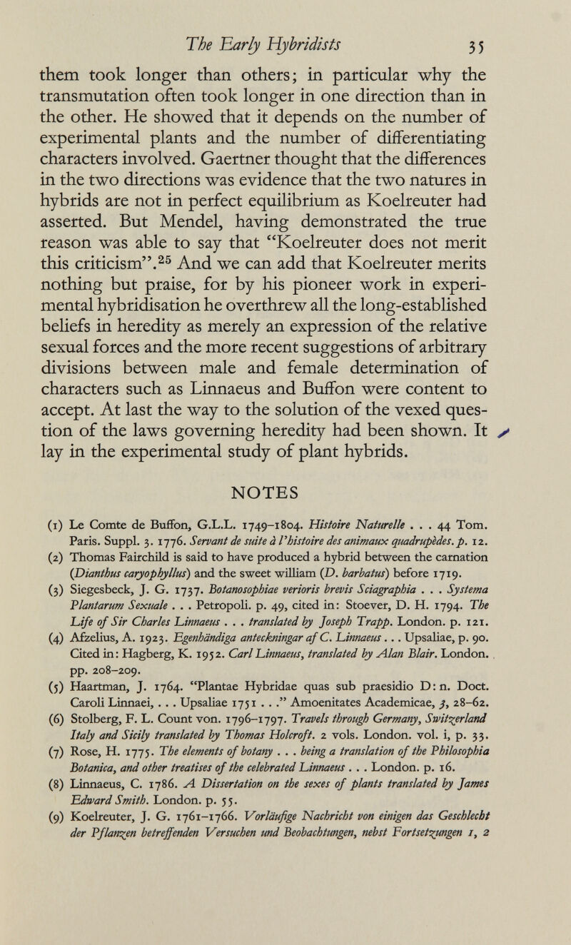 Tòe Early Hybridists 55 them took longer than others; in particular why the transmutation often took longer in one direction than in the other. He showed that it depends on the number of experimental plants and the number of differentiating characters involved. Gaertner thought that the differences in the two directions was evidence that the two natures in hybrids are not in perfect equilibrium as Koelreuter had asserted. But Mendel, having demonstrated the true reason was able to say that Koelreuter does not merit this criticism.And we can add that Koelreuter merits nothing but praise, for by his pioneer work in experi¬ mental hybridisation he overthrew all the long-established beliefs in heredity as merely an expression of the relative sexual forces and the more recent suggestions of arbitrary divisions between male and female determination of characters such as Linnaeus and Buffon were content to accept. At last the way to the solution of the vexed ques¬ tion of the laws governing heredity had been shown. It y lay in the experimental study of plant hybrids. NOTES (1) Le Comte de Buffon, G.L.L. 1749-1804. Hisíoire Naturelle ... 44 Tom. Paris. Suppl. 3. i-j-jG. Servant de suite à l'histoire des animaux quadrupèdes, p. 12. (2) Thomas Fairchild is said to have produced a hybrid between the carnation {Dianthus caryophyllus) and the sweet wiШam {D. barhatus) before 1719. (3) Siegesbeck, J. G. 1737. Botanosophiae verioris hrevis Sciagraphia . . . Systema Plantarum Sexuale . . . Petropoli. p. 49, cited in: Stoever, D. H. 1794. The L-ife of Sir Charles L,innaeus . . . translated by Joseph Trapp. London, p. 121. (4) Afzelius, A. 1923. Egenhändiga anteckningar af C. L,innaeus. .. Upsaliae, p. 90. Cited in: Hagberg, K. 1952. Carl 'Linnaeus, translated by Alan Blair. London, pp. 208-209. (5) Haartman, J. 1764. Plantae Hybridae quas sub praesidio D:n. Doct. Caroli Linnaei, . . . Upsaliae 1751 . . Amoenitates Academicae, 28-62. (6) Stolberg, F. L. Count von. 1796-1797. Travels through Germany, Switzerland Italy and Sicily translated by Thomas Holcroft. 2 vols. London, vol. i, p. 33. (7) Rose, H. 1775. The elements of botany . . . being a translation of the Philosophia Botanica, and other treatises of the celebrated Linnaeus . . . London, p. 16. (8) Linnaeus, C. 1786. Л Dissertation on the sexes of plants translated by James Edward Smith. London, p. 5 5. (9) Koelreuter, J. G. 1761-1766. Vorläufige Nachricht von einigen das Geschlecht der Pflanzen betreffenden Versuchen und Beobachtungen, nebst Fortset:^ungen i, 2