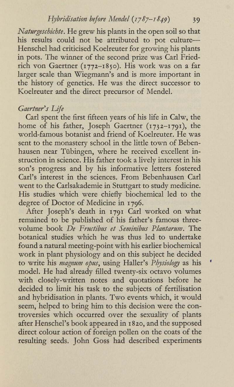 Hybridisation before Mendel {ij8y-i849) 39 Naturgeschichte. He grew his plants in the open soil so that his results could not be attributed to pot culture— Henschel had criticised Koelreuter for growing his plants in pots. The winner of the second prize was Carl Fried- rich von Gaertner (1772-1850). His work was on a far larger scale than Wiegmann's and is more important in the history of genetics. He was the direct successor to Koelreuter and the direct precursor of Mendel. Gaertner''s Life Carl spent the first fifteen years of his life in Calw, the home of his father, Joseph Gaertner (173 2-1791), the world-famous botanist and friend of Koelreuter. He was sent to the monastery school in the little town of Beben- hausen near Tübingen, where he received excellent in¬ struction in science. His father took a lively interest in his son's progress and by his informative letters fostered Carl's interest in the sciences. From Bebenhausen Carl went to the Carlsakademie in Stuttgart to study medicine. His studies which were chiefly biochemical led to the degree of Doctor of Medicine in 1796. After Joseph's death in 1791 Carl worked on what remained to be published of his father's famous three- volume book De Fructibus et Seminihus Vlantarum. The botanical studies which he was thus led to undertake found a natural meeting-point with his earlier biochemical work in plant physiology and on this subject he decided to write his magnum opus, using Haller's 'Physiology as his * model. He had already filled twenty-six octavo volumes with closely-written notes and quotations before he decided to limit his task to the subjects of fertilisation and hybridisation in plants. Two events which, it would seem, helped to bring him to this decision were the con¬ troversies which occurred over the sexuality of plants after Henschel's book appeared in 1820, and the supposed direct colour action of foreign pollen on the coats of the resulting seeds. John Goss had described experiments