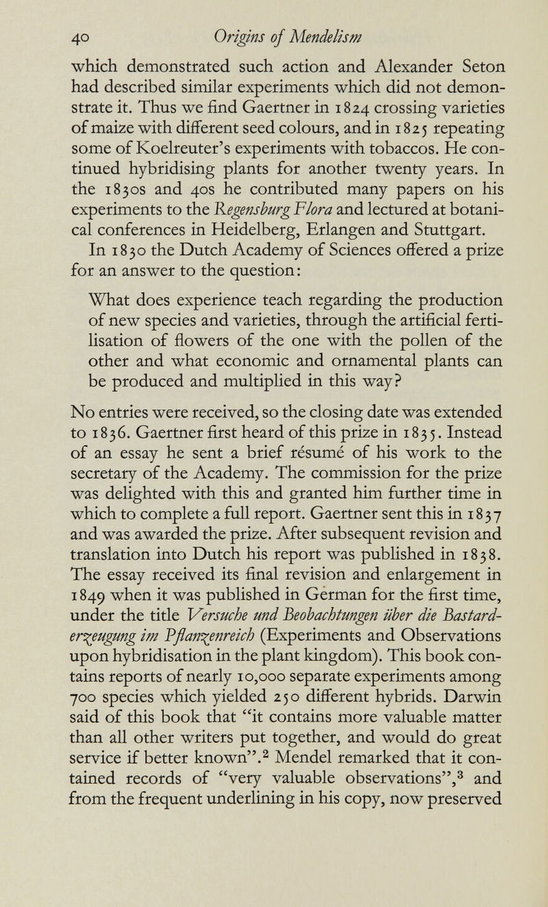 40 Origins of Mendelism which demonstrated such action and Alexander Seton had described similar experiments which did not demon¬ strate it. Thus we find Gaertner in 1824 crossing varieties of maize with different seed colours, and in 1825 repeating some of Koelreuter's experiments with tobaccos. He con¬ tinued hybridising plants for another twenty years. In the 1830s and 40s he contributed many papers on his experiments to the Kegensburg Flora and lectured at botani¬ cal conferences in Heidelberg, Erlangen and Stuttgart. In 1830 the Dutch Academy of Sciences offered a prize for an answer to the question: What does experience teach regarding the production of new species and varieties, through the artificial ferti¬ lisation of flowers of the one with the pollen of the other and what economic and ornamental plants can be produced and multiplied in this way? No entries were received, so the closing date was extended to 1836. Gaertner first heard of this prize in 1835. Instead of an essay he sent a brief résumé of his work to the secretary of the Academy. The commission for the prize was delighted with this and granted him further time in which to complete a full report. Gaertner sent this in 1837 and was awarded the prize. After subsequent revision and translation into Dutch his report was published in 1838. The essay received its final revision and enlargement in 1849 when it was published in German for the first time, under the title Versuche und Beobachtungen über die Bastard- er^eugung im Pßanf^enreich (Experiments and Observations upon hybridisation in the plant kingdom). This book con¬ tains reports of nearly 10,000 separate experiments among 700 species which yielded 250 different hybrids. Darwin said of this book that it contains more valuable matter than all other writers put together, and would do great service if better known.^ Mendel remarked that it con¬ tained records of very valuable observations,^ and from the frequent underlining in his copy, now preserved