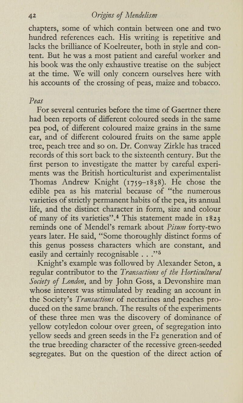 42 Origins of Mendelism chapters, some of which contain between one and two hundred references each. His writing is repetitive and lacks the brilliance of Koelreuter, both in style and con¬ tent. But he was a most patient and careful worker and his book was the only exhaustive treatise on the subject at the time. We will only concern ourselves here with his accounts of the crossing of peas, maize and tobacco. Peas For several centuries before the time of Gaertner there had been reports of different coloured seeds in the same pea pod, of different coloured maize grains in the same ear, and of different coloured fruits on the same apple tree, peach tree and so on. Dr. Conway Zirkle has traced records of this sort back to the sixteenth century. But the first person to investigate the matter by careful experi¬ ments was the British horticulturist and experimentalist Thomas Andrew Knight (1759-1838). He chose the edible pea as his material because of the numerous varieties of strictly permanent habits of the pea, its annual life, and the distinct character in form, size and colour of many of its varieties.^ This statement made in 1823 reminds one of Mendel's remark about Visum forty-two years later. He said, Some thoroughly distinct forms of this genus possess characters which are constant, and easily and certainly recognisable . . Knight's example was followed by Alexander Seton, a regular contributor to the Transactions of the Horticultural Society of L,ondon, and by John Goss, a Devonshire man whose interest was stimulated by reading an account in the Society's Transactions of nectarines and peaches pro¬ duced on the same branch. The results of the experiments of these three men was the discovery of dominance of yellow cotyledon colour over green, of segregation into yellow seeds and green seeds in the Fz generation and of the true breeding character of the recessive green-seeded segregates. But on the question of the direct action of