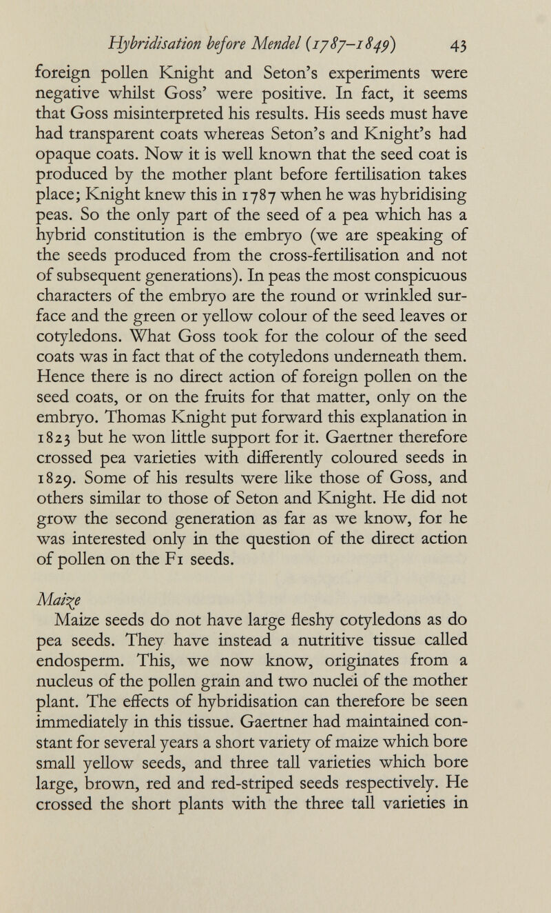 Hybridisation before Mendel {1J8J-1849) 43 foreign pollen Knight and Seton's experiments were negative whilst Goss' were positive. In fact, it seems that Goss misinterpreted his results. His seeds must have had transparent coats whereas Seton's and Knight's had opaque coats. Now it is well known that the seed coat is produced by the mother plant before fertilisation takes place; Knight knew this in 1787 when he was hybridising peas. So the only part of the seed of a pea which has a hybrid constitution is the embryo (we are speaking of the seeds produced from the cross-fertilisation and not of subsequent generations). In peas the most conspicuous characters of the embryo are the round or wrinkled sur¬ face and the green or yellow colour of the seed leaves or cotyledons. What Goss took for the colour of the seed coats was in fact that of the cotyledons underneath them. Hence there is no direct action of foreign pollen on the seed coats, or on the fruits for that matter, only on the embryo. Thomas Knight put forward this explanation in 1823 but he won little support for it. Gaertner therefore crossed pea varieties with differently coloured seeds in 1829. Some of his results were like those of Goss, and others similar to those of Seton and Knight. He did not grow the second generation as far as we know, for he was interested only in the question of the direct action of pollen on the Fi seeds. Mairie Maize seeds do not have large fleshy cotyledons as do pea seeds. They have instead a nutritive tissue called endosperm. This, we now know, originates from a nucleus of the pollen grain and two nuclei of the mother plant. The effects of hybridisation can therefore be seen immediately in this tissue. Gaertner had maintained con¬ stant for several years a short variety of maize which bore small yellow seeds, and three tall varieties which bore large, brown, red and red-striped seeds respectively. He crossed the short plants with the three tall varieties in