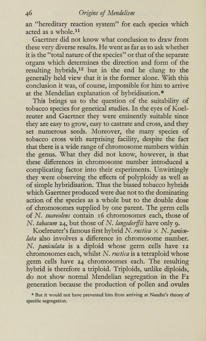 46 Origins of Mendelism an hereditary reaction system for each species which acted as a whole. Gaertner did not know what conclusion to draw from these very diverse results. He went as far as to ask whether it is the total nature of the species or that of the separate organs which determines the direction and form of the resulting hybrids/^ but in the end he clung to the generally held view that it is the former alone. With this conclusion it was, of course, impossible for him to arrive at the Mendelian explanation of hybridisation.* This brings us to the question of the suitability of tobacco species for genetical studies. In the eyes of Koel- reuter and Gaertner they were eminently suitable since they are easy to grow, easy to castrate and cross, and they set numerous seeds. Moreover, the many species of tobacco cross with surprising facility, despite the fact that there is a wide range of chromosome numbers within the genus. What they did not know, however, is that these differences in chromosome number introduced a complicating factor into their experiments. Unwittingly they were observing the effects of polyploidy as well as of simple hybridisation. Thus the biased tobacco hybrids which Gaertner produced were due not to the dominating action of the species as a whole but to the double dose of chromosomes supplied by one parent. The germ cells of N. smveolens contain 16 chromosomes each, those of N. tahacum 24, but those of N. langsdorffii have only 9. Koelreuter's famous first hybrid N. rustica x N. panicu¬ lada also involves a difference in chromosome number. N. paniculata is a diploid whose germ cells have 12 chromosomes each, whilst N. rustica is a tetraploid whose germ cells have 24 chromosomes each. The resulting hybrid is therefore a triploid. Triploids, unUke diploids, do not show normal Mendelian segregation in the F2 generation because the production of pollen and ovules * But it would not have prevented him from arriving at Naudin's theory of specific segregation.