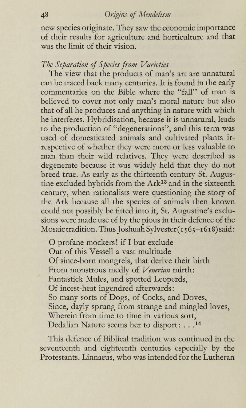 48 Origins of Mendelism new species originate. They saw the economic importance of their results for agriculture and horticulture and that was the limit of their vision. The Separation of Species from Varieties The view that the products of man's art are unnatural can be traced back many centuries. It is found in the early commentaries on the Bible where the fall of man is believed to cover not only man's moral nature but also that of all he produces and anything in nature with which he interferes. Hybridisation, because it is unnatural, leads to the production of degenerations, and this term was used of domesticated animals and cultivated plants ir¬ respective of whether they were more or less valuable to man than their wild relatives. They were described as degenerate because it was widely held that they do not breed true. As early as the thirteenth century St. Augus¬ tine excluded hybrids from the Ark^^ and in the sixteenth century, when rationalists were questioning the story of the Ark because all the species of animals then known could not possibly be fitted into it, St. Augustine's exclu¬ sions were made use of by the pious in their defence of the Mosaic tradition. Thus Joshuah Sylvester (i 563-1618) said : О profane mockers ! if I but exclude Out of this Vessell a vast multitude Of since-born mongrels, that derive their birth From monstrous medly of Venerian mirth: Fantastick Mules, and spotted Leoperds, Of incest-heat ingendred afterwards : So many sorts of Dogs, of Cocks, and Doves, Since, dayly sprung from strange and mingled loves. Wherein from time to time in various sort, Dedalian Nature seems her to disport: . . .^^ This defence of Biblical tradition was continued in the seventeenth and eighteenth centuries especially by the Protestants. Linnaeus, who was intended for the Lutheran