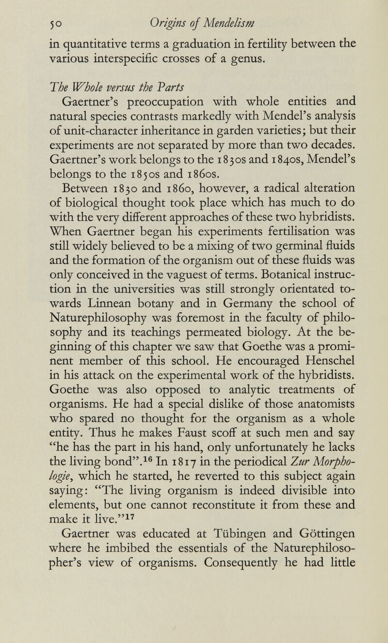 5 о Origins of Mende lis m in quantitative terms a graduation in fertility between the various interspecific crosses of a genus. The Whole versus the Parts Gaertner's preoccupation with whole entities and natural species contrasts markedly with Mendel's analysis of unit-character inheritance in garden varieties ; but their experiments are not separated by more than two decades. Gaertner's work belongs to the 1830s and 1840s, Mendel's belongs to the 1850s and 1860s. Between 1830 and i860, however, a radical alteration of biological thought took place which has much to do with the very different approaches of these two hybridists. When Gaertner began his experiments fertilisation was still widely believed to be a mixing of two germinal fluids and the formation of the organism out of these fluids was only conceived in the vaguest of terms. Botanical instruc¬ tion in the universities was still strongly orientated to¬ wards Linnean botany and in Germany the school of Naturephilosophy was foremost in the faculty of philo¬ sophy and its teachings permeated biology. At the be¬ ginning of this chapter we saw that Goethe was a promi¬ nent member of this school. He encouraged Henschel in his attack on the experimental work of the hybridists. Goethe was also opposed to analytic treatments of organisms. He had a special dislike of those anatomists who spared no thought for the organism as a whole entity. Thus he makes Faust scoff at such men and say *'he has the part in his hand, only unfortunately he lacks the living bond.^® In 1817 in the periodical Zur Morpho¬ logie^ which he started, he reverted to this subject again saying: The living organism is indeed divisible into elements, but one cannot reconstitute it from these and make it live.^'' Gaertner was educated at Tübingen and Göttingen where he imbibed the essentials of the Naturephiloso- pher's view of organisms. Consequently he had little