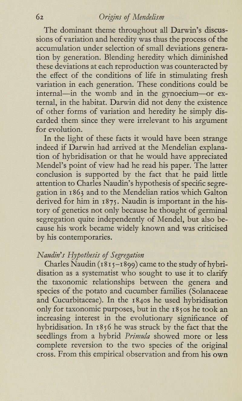 6 2 Origins of Mende lis m The dominant theme throughout all Darwin's discus¬ sions of variation and heredity was thus the process of the accumulation under selection of small deviations genera¬ tion by generation. Blending heredity which diminished these deviations at each reproduction was counteracted by the effect of the conditions of life in stimulating fresh variation in each generation. These conditions could be internal—^in the womb and in the gynoecium—or ex¬ ternal, in the habitat. Darwin did not deny the existence of other forms of variation and heredity he simply dis¬ carded them since they were irrelevant to his argument for evolution. In the light of these facts it would have been strange indeed if Darwin had arrived at the Mendelian explana¬ tion of hybridisation or that he would have appreciated Mendel's point of view had he read his paper. The latter conclusion is supported by the fact that he paid little attention to Charles Naudin's hypothesis of specific segre¬ gation in 1863 and to the Mendelian ratios which Galton derived for him in 1875. Naudin is important in the his¬ tory of genetics not only because he thought of germinal segregation quite independently of Mendel, but also be¬ cause his work became widely known and was criticised by his contemporaries. Naudin^s Hypothesis of Segregation Charles Naudin (1815-189 9) came to the study of hybri¬ disation as a systematist who sought to use it to clarify the taxonomic relationships between the genera and species of the potato and cucumber families (Solanaceae and Cucurbitaceae). In the 1840s he used hybridisation only for taxonomic purposes, but in the 1850s he took an increasing interest in the evolutionary significance of hybridisation. In 1856 he was struck by the fact that the seedlings from a hybrid Vrimula showed more or less complete reversion to the two species of the original cross. From this empirical observation and from his own