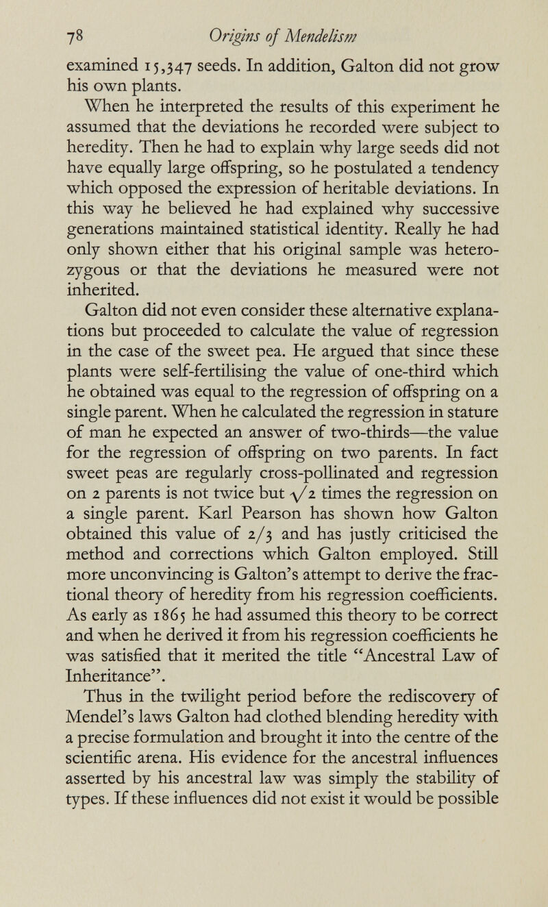 78 Origins of Mende lis m examined 15,347 seeds. In addition, Galton did not grow his own plants. When he interpreted the results of this experiment he assumed that the deviations he recorded were subject to heredity. Then he had to explain why large seeds did not have equally large offspring, so he postulated a tendency which opposed the expression of heritable deviations. In this way he believed he had explained why successive generations maintained statistical identity. Really he had only shown either that his original sample was hetero¬ zygous or that the deviations he measured were not inherited. Galton did not even consider these alternative explana¬ tions but proceeded to calculate the value of regression in the case of the sweet pea. He argued that since these plants were self-fertilising the value of one-third which he obtained was equal to the regression of offspring on a single parent. When he calculated the regression in stature of man he expected an answer of two-thirds—the value for the regression of offspring on two parents. In fact sweet peas are regularly cross-pollinated and regression on 2 parents is not twice but д/2 times the regression on a single parent. Karl Pearson has shown how Galton obtained this value of 2/3 and has justly criticised the method and corrections which Galton employed. Still more unconvincing is Galton's attempt to derive the frac¬ tional theory of heredity from his regression coefficients. As early as 1865 he had assumed this theory to be correct and when he derived it from his regression coefficients he was satisfied that it merited the title Ancestral Law of Inheritance. Thus in the twüight period before the rediscovery of Mendel's laws Galton had clothed blending heredity with a precise formulation and brought it into the centre of the scientific arena. His evidence for the ancestral influences asserted by his ancestral law was simply the stability of types. If these influences did not exist it would be possible