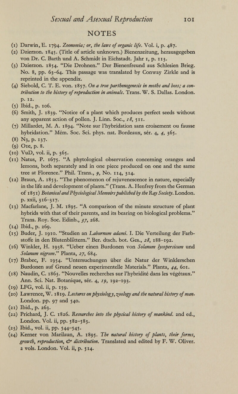 Sexual and Asexual Reproduction lOI NOTES (1) Darwin, E. 1794. Zoonomia; or, the lam of organic life. Vol. i, p. 487. (2) Dzierzon. 1845. (Title of article unknown.) Bienenzeitung, herausgegeben von Dr. С. Barth und А. Schmidt in Eichstadt. Jahr i, p. 113. (3) Dzierzon. 1854. Die Drohnen. Der Bienenfreund aus Schlesien Brieg. N0. 8, pp. 63-64. This passage was translated by Conway Zirkle and is reprinted in the appendix. (4) Siebold, C. T. E. von. 1857. On a true parthenogenesis in moths and bees; a con¬ tribution to the history of reproduction in animals. Trans. W. S. Dallas. London, p. 12. (5) Ibid., p. 106. (6) Smith, J. 1839. Notice of a plant which produces perfect seeds without any apparent action of pollen. J. Linn. Soc., 18, 511. (7) Millardet, M. A. 1894. Note sur l'hybridation sans croisement ou fausse hybridation. Mém. Soc. Sci. phys. nat. Bordeaux, sér. 4, 4, 365. (8) N3, p. 137. (9) Oie, p. 8. (10) VviD, vol. ii, p. 365. (11) Natus, P. 1675. A phytological observation concerning oranges and lemons, both separately and in one piece produced on one and the same tree at Florence. Phü. Trans., No. 114, 314. (12) Braun, A. 1853. The phenomenon of rejuvenescence in nature, especially in the life and development of plants. (Trans. A. Henfrey from the German of 1851) 'botanical and Physiological Memoirs published by the 'Kay Society. London, p. xxii, 316-317. (13) Macfarlane, J. M. 1895. A comparison of the minute structure of plant hybrids with that of their parents, and its bearing on biological problems. Trans. Roy. Soc. Edinb., 268. (14) Ibid., p. 269. (15) Buder, J. 1910. Studien an Laburnum adami. I. Die Verteilung der Farb¬ stoffe in den Blutenblättern. Ber. dtsch. bot. Ges., 28, 188-192. (16) Winkler, H. 1938. Ueber einen Burdonen von Solanum lycopersicum und Solanum nigrum. Planta, zj, 684. (17) Brabec, F. 1954. Untersuchungen über die Natur der Winklerschen Burdonen auf Grund neuen experimentelle Materials. Planta, 44, 601. (18) Naudin, C. 1863. Nouvelles recherches sur l'hybridité dans les végétaux. Ann. Sci. Nat. Botanique, sér. 4, i^, 192-193. (19) LFG, vol. ii, p. 159. (20) Lawrence, W. 1819. Lectures on physiology, topology and the natural history of man. London, pp. 97 and 540. (21) Ibid., p. 263. (22) Prichard, J. C. 1826. Kesearches into the physical history of mankind. 2nd ed., London. Vol. ii, pp. 582-583. (23) Ibid., vol. ii, pp. 544-545- (24) Kerner von Marilaun, A. 1895. The natural histoid of plants, their forms, growth, reproduction, (¿y distribution. Translated and edited by F. W. Oliver. 2 vols. London. Vol. ii, p. 514.